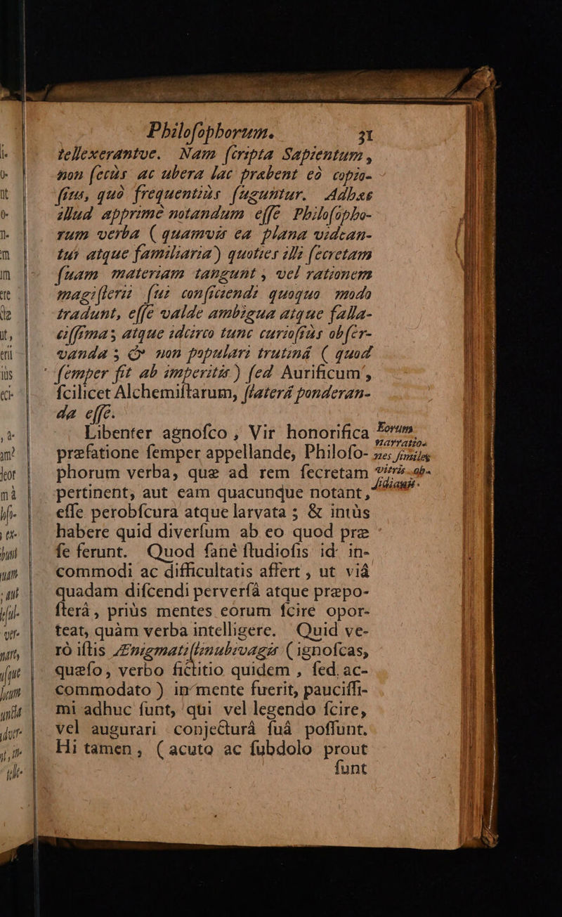 Pbilofophbortum. 31 lellexerantue. Nam (cripta Sapizentum , non (ers. ac ubera lac prabent ed. copio- (és, quà frequentius. (ugumtur. Adbas Jud apprzme mtandum effe. Philofipbo- rum verba ( quamvi ea plana vidcan- tus atque familiaria) quoties 4l (ecretam uam materiam taugunt , vel rationem magileras (un con[ficzendz quoquo. do tradunt, effe valde ambigua atque fala- e[ffmas atque idareo tunc curzoffüs obfer- vanda s Q» uon populari trutznd (| quad femper fit ab amperitis ) fed Aurificum', fcilicet Alchemiftarum, faerZ ponderan- da e[fc. Libenter agnofco , Vir honorifica P». . . Yao. praefatione femper appellande, Philofo- z« 2774 phorum verba, que ad rem fecretam e Af. pertinent; aut eam quacunque notant , 49^ effe perobfcura atque larvata ; &amp; intüs habere quid diverfum ab eo quod pre fe ferunt. Quod fané fludiofis. id: in- commodi ac difficultatis affert , ut. viá quadam difcendi perverfà atque prepo- fterà, prius mentes eorum fcire opor- teat, quàm verba intelligere. Quid ve- ro iflis /£magmatz(linubivagzr (1gnofcas, queío, verbo fictitio quidem , fed. ac- commodato ) in^mente fuerit, pauciífi- mi adhuc funt, qui vel legendo fcire, vel augurari conje&amp;turá fuá poffunt. Hi tamen, (acuto ac fubdolo zo unt       