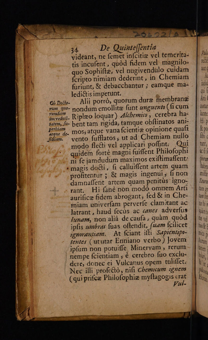 DE 32 E Ue Lie quc er 34 De Quiate[Jentia videant, ne femet infcitiz vel temerita- üis incufent , quód fidem vel. magnilo- quo Sophifte; vel nügivendülo cuidam fcripto nimiam dederint , in Chemiam furiunt, &amp; debacchantur ; eamque ma- ledi&amp;tis impetunt. | ObDeis- Alii porró, quorum dure membrane »/» 4/?- nondum emollite funt zzgzezto (fi cum yundam | ieredui. Ripleo loquar) Altbemito , cerebra ha: stem, /4- bent tam rigida, tamque obftinatos ani- pubis ^ os,atque vanafcientie opinione quafi difam. vento fufflatos, ut ad. Chemiam nullo modo fle&amp;i vel applicari poffint; Qui quidein forté magni fuiffent Philofophi --. ni fe jamdudum maximos exiftimaffent: « magis doGti, fi calluiflent artem quam profitentur ; &amp; magis ingenui ; fi non damnaffent artem quam penitus igno- rant. Hi fané non modó omnem Arti aurifice fidem abrogant; fed &amp; in Che- miam univerfam perverfe clamitant ac latrant, haud fecüs ac czzer adverfus Iunam, non aliá de caufa ; quàm quód ipfis zizbras fuas oftendit, (24m fcilicet agnorautiam. At fciant ifti. Saprentipo- zentes ( ututar Enniano verbo ) Jovem ipfum non potuiffe Minervam , rerum nempe fcientiam , é cerebro fuo exclu- dere, donec ei Vulcanus opem tuüliffet. Nec illi profc&amp;ó, nifi Cbemuum :gnem (qui prifce Philofophie myftagogis crat Ful-   Juli rede ut t ido qui i tur h [ mn le vd tài I fic p unm