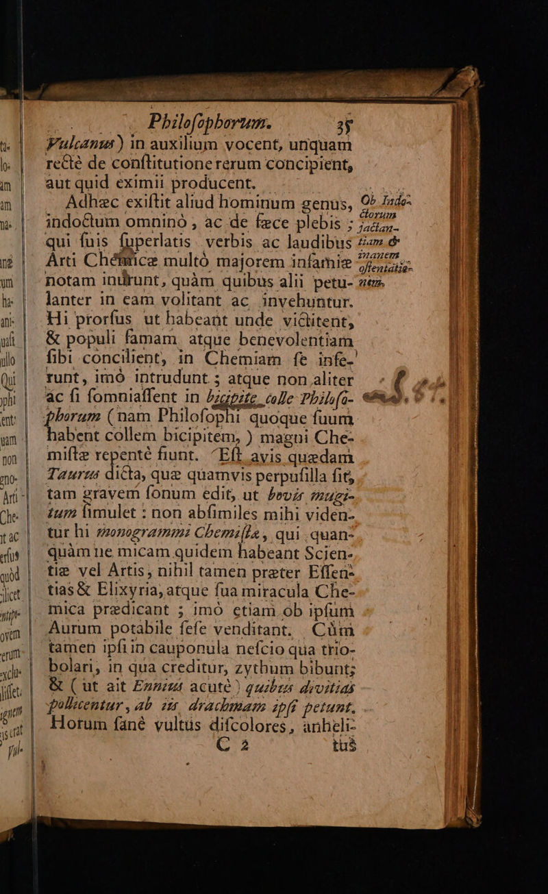                                          — « Philefopbortum. 3y wd Fuluans)in auxilium vocent, unquam &amp; | redé de conflitutionererum concipient, im| autquid eximii producent. —-——— oh m | Adhzc exiítit aliud hominum genus, 9544 w.| 3indo&amp;um omnino , ac de fece plebis ; 27277. qui fuis fuperlatis. verbis ac laudibus Z«s &amp; 5 | Arti Chéfmce multó majorem infamie 727. w | notam inürunt, quàm quibus alii petu- zeze   hl: |. lanter in eam volitant ac. invehuntur. x | Hi prorfus ut habeant unde viclitent, ' uf | &amp; populi famam. atque benevolentiam i do fibi concilient, in Chemiam fe infe. | Qi | runt, imó intrudunt ; atque non.aliter — - f 4,5] ji | ac fi fomniaffent in Dzgpite colle Philfo. «Bud. 0 (ul e| berum (nam Philofophi quoque fuum un| habent collem bicipitem, ) magni Che- non | mifte repente fiunt. / Eft avis quedam Taurus dicta, que quamvis perpufilla fit; tam 2ravem fonum edit, ut brodr mugi- ium lmulet : non abfimiles mihi viden- tur hi zzzogramm: Cbemi[la , qui .quan- quàm ne micam quidem habeant Scien- tie vel Artis; nihil tamen preter Effen- tias &amp; Elixyria; atque fua miracula Che- mica predicant ; imó ctiam ob ipfum Aurum potabile fefe venditant. | Cüm tamen ipfiin cauponula nefcio qua trio- bolari, in qua creditur, zythum bibunt; &amp; ( ut ait Enzizt acute) quibus drvitias fpulletentur , ab. zt. drachmam zpff petunt, Horum fané vultus difcolores, anheli- ! C 2 tu$ |  m x — - c (mm ' — 9 r—   