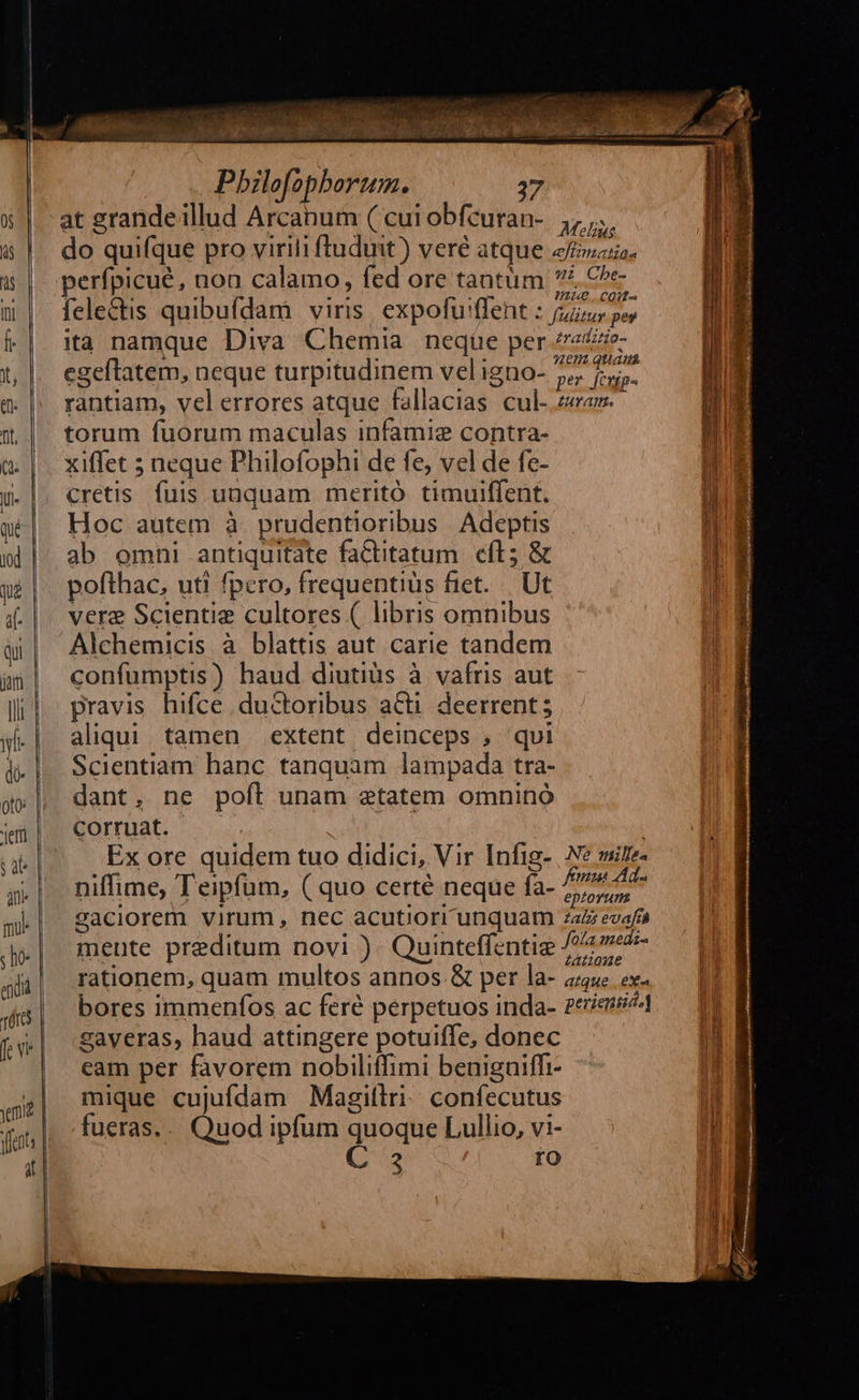                             T «7» —— «D $.£55 Lg — — Pr — c 20 £— —————-       Pbilofopborum. 37 at grande illud Arcabum ( cui obfcuran- Malis do quifque pro virili ftuduit) veré atque eui. perfpicue, non calamo, fed ore tantüm CURT fele&amp;tis quibufdam viris. expofu'ffent JisziremJ8 ita namque Diva Chemia neqüe per /eze- egeftatem, neque turpitudinem veligno- 77 fj. rantiam, vel errores atque fallacias cul- za. torum fuorum maculas infamie contra- xiffet 5 neque Philofophi de fe, vel de fe- cretis. fuis unquam meritó. timuiffent. Hoc autem à. prudentioribus Adeptis ab omni antiquitate faCtitatum cft; &amp; pofthac, uti fpero, frequentius fiet... Ut vere Scientie cultores ( libris omnibus Alchemicis à blattis aut carie tandem confumptis) haud diutiüs à vafris aut pravis hifce .ductoribus aCti. deerrent ; aliqui. tamen extent deinceps , qui Scientiam hanc tanquam lampada tra- dant, ne poft unam etatem omnino corruat. | | Ex ore quidem tuo didici, Vir Infig- | Ne sire. niffime, Teipfum, ( quo certé neque fa- HEMSCUM 2aciorem virum, nec acutiorr unquam zaz evafí mente preditum novi )- Quinteffentie f oom rationem, quam multos annos.&amp; per la- «uc ex. bores immenfos ac feré perpetuos inda- genie zaveras, haud attingere potuiffe, donec eam per favorem nobiliffimi benigniffi- mique cujufdam Magiftri: confecutus fueras... Quod ipfum quoque Lullio, vi- C: ro 