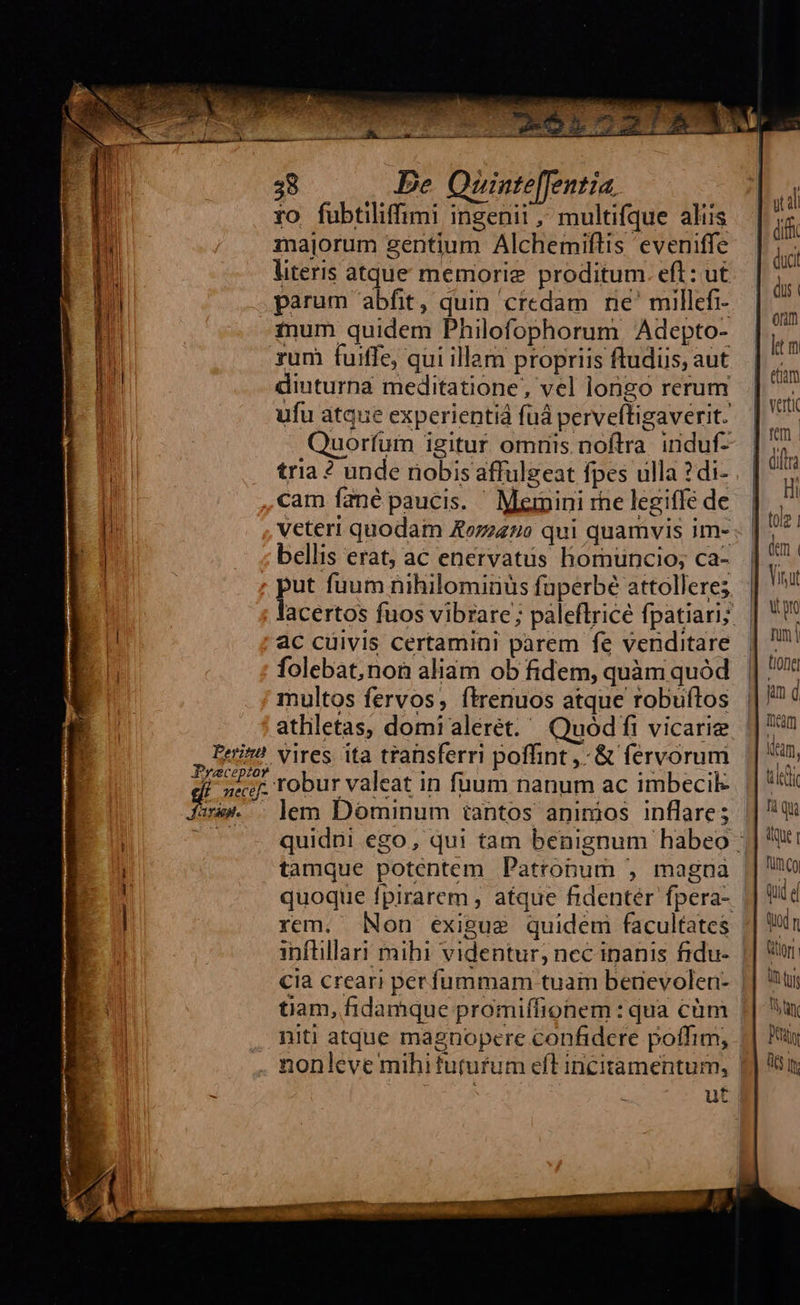 Peritn Praeceptor 7 neceéf- rd. 38 De Quinte[[entia. ro fubtiliffimi ingenii, multifque aliis majorum gentium Alchemiflis eveniffe parum abfit, quin credam ne' millefi- inum quidem Philofophorum, Adepto- xum fuiffe, qui illam propriis ftudiis, aut diuturna meditatione, vel longo rerum ufu atque experientià fuá perveftigaverit. tria ? unde riobis affulgeat fpes ulla ? di- cam fané paucis. ' Memini rhe legiffe de veteri quodam Aozz420 qui quamvis im- bellis erat; ac enervatus homüuncio; ca- put fuum nihilominüs faperbé attolleres ac cuivis certamini parem fe venditare folebat, non aliam ob fidem, quàm quód multos fervos, ítrenuos atque robuftos athletas, domi alérét.' Quódfi vicarie Vires ita transferri poffint ,- &amp; fervorum lem Dominum iantos animos inflare; quoque fpirarem , atque fidentér fpera- cia crear) perfummam tuam benevolen- tiam, fidamque promiffionem : qua cüm niti atque magnopere confidere poffim,  yd dii dus onm nn tone um d Team Ilan, tid qu tue 1 Tur Qoy Qni ( É od q Qtr | lh tis Thin Pty its It