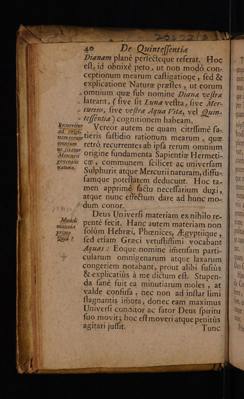                          wawm—— — À— - 40 De. Quinte[[entia Dianam plané perfecteque referat. Hoc efl, id obnixé peto, ut non modo con- ceptionum mearum caítigatione , fed &amp; explicatione Nature praíles , ut eorum omnium quz fub nomine Dzez« ve[tra . lateant, ( five fit Zuna veftta, five Azer- : (umi, five vefmra Aqua Fits, vel Quin- - teffentia) cognitionem habeam. Een Vereor autem ne quam citrffimé fa- sem reu teris. faftidio rationum mearum , quz. v. retro recurrentesab ipfa rerum omnium 9L [Cctazauy ] 45 C*., communem. fcilicet ac uriiverfam ^. Sulphuris atque Mercuriinaturam, diffu- | famque poteílatem deducunt. Hoc ta. men apprimé: factu neceffarium. duxi, | atque nunc effectum dare ad hünc mo- | *'dum conor. Deus Univerfi materiam ex nihilo re- 2/73. penté fecit. Hanc autem materiam non uLeYla 14 . . : m pma — lolüm Hebraei, Phoenices, /Egyptiique , 242? ed etiam Greci vetuftiffimi vocabant. | 4quas : Eoque nomine imenfam parti- congeriem notabant, prout alibi fufiüs &amp;explicatiàs à me dictum cfl. Stupen- da fané fuit eà minutiarum moles ; at valde confufa , nec non ad inflar limi   Univerfi conaitor ac fator Deus fpiritu fuo movit; hoc eftmoveri atque penitüs agitari juffit. ! sU d unc   Quei per | quan hod plea Yit, Conti poter Que 1 fot til Omni tione poft Ut Cup) Qr Quam 