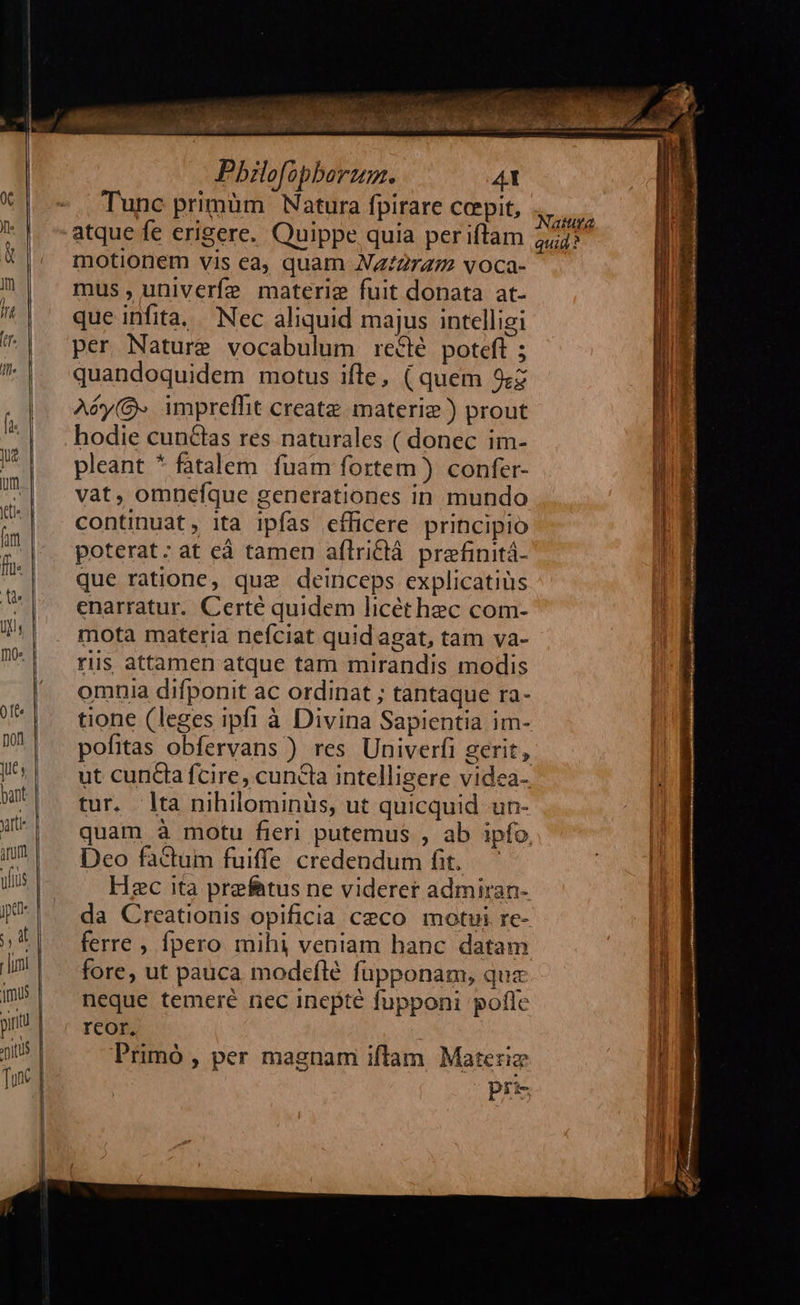 MM T eec cu Pu Pbilofopberum. 4t Tunc primüm Natura fpirare cepit, motionem vis ea, quam NZz:Z2r47 voca- mus, univerfe materie fuit donata at- que infita, .— Nec aliquid majus intelligi per Nature vocabulum reclé poteft ; quandoquidem motus ifle, ( quem 9:z Aóéy(&- impreffit create materiz ) prout hodie cunctas res naturales ( donec im- pleant * fatalem fuam fortem ) confer- vat, omnefque generationes in mundo continuat, ita ipfas efficere principio poterat: at ed tamen aflridlá prefinitá- que ratione, que deinceps explicatiüs enarratur. Certé quidem licét hec com- mota materia nefciat quidagat, tam va- riis attamen atque tam mirandis modis omnia difponit ac ordinat ; tantaque ra- pofitas obfervans ) res Univerfi gerit, tur. lta nihilominüs, ut quicquid un- Deo factum fuiffe credendum fit. Hzc ita prefatus ne viderer admiran- da Creationis opificia ceco motui re- ferre , fpero mihi veniam hanc datam fore, ut pauca modeflé füpponam, qua neque temeré nec inepte fupponi pofle reor, Primó , per magnam iftam Materie pr