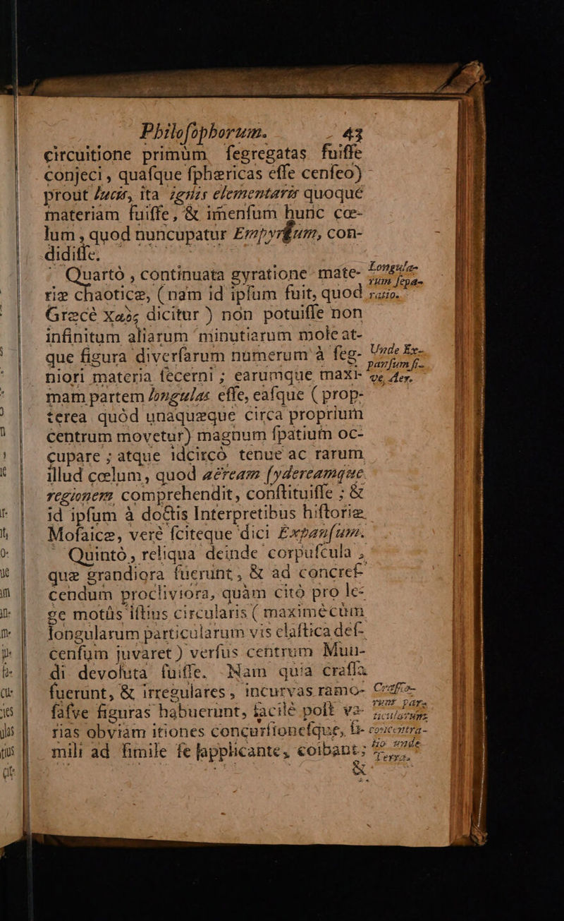                                                hires ss ta alque p MN S Pbilofopborum. 43 circuitione primum, fegregatas fuiffe conjeci , quafque fphericas effe cenfeo) - prout Ze, ita zgzzr elementare quoqué materiam fuiffe, &amp; imenfum huric ce- lum , quod nuncupatur Empvrkum, con- Atl o oossPvabe rie] | | Quarto, continuata gyratione- mate- vor riz chaotice, ( nam id iplum fuit, quod nr Grecé Xa3; dicitur) non potuiffe non infinitum aliarum ^minutiarum mole at- que figura diverfarum numerum à feg- s Tics niori materia fecerni ; earumque maxi- Era mam partem Zozgglar effe, eafque (prop-.— terea. quód unaquzque circa proprium Centrum movetur) magnum fpatium oc- cupare ; atque !dcircó tenue ac rarum illud celum, quod zereaz fydereamque regionem comprehendit, conftituiffe ; &amp; id ipfum à do&amp;tis Interpretibus hiftorig. Mofaice, veré fciteque dici Expanu(um. ' Quinto, reliqua deinde corpufcula , que grandiora fuerunt, &amp; ad concreF- cendum procliviora, quàm citó pro le- ce motüs iftius circularis ( maxime cum longularum particularum vis claftica def- cenfum juvaret ) verfus centrum Muu- di. devoluta (uiffe. Nam quia craffa fuerunt, &amp; irregulares, incurvas ramo- fafve figuras habuerint, facilé polt v2- 257,7 rias obviam itiones concurfionefque, br coocorma- mili ad fimile fe lapplicante, coibant; 72,77 Crafio- TYULT DAY. 