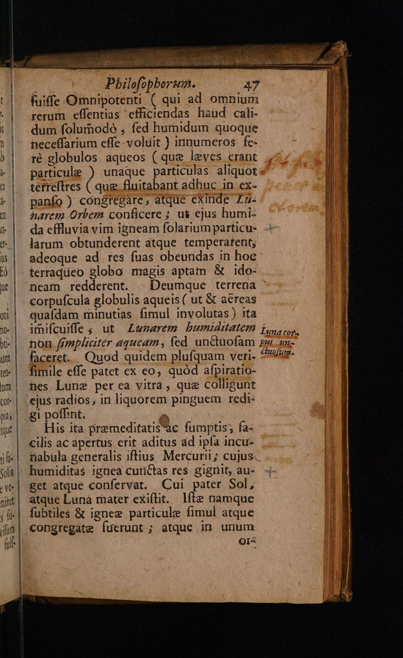         2 rs Philefopberua. AT fuiffe Omnipotenti ( qui ad omnium rerum effentias efficiendas haud cali- dum foluinodó , fed humidum quoque neceffarium effe-voluit ) innumeros. fe- ré globulos aqueos ( que leves erant particule ) unaque particulas. aliquot terreftres ( qug. fluitabant adhuc in ex- panfo ) congregare; dtque exinde Z5 aarem Orbem conficere ; us ejus humi- da effluvia vim igneam folarium particu- larum obtunderent atque temperatent; adeoque ad res fuas obeundas in hoc terradíeo globo magis aptam &amp; ido- neam redderent. | Deumque terrena - corpufcula globulis aqueis ( ut &amp; aéreas quafdam minutias fimul involutas) ita faceret... Quod quidem plufquam veri- fimile effe patet ex eo, quód afpiratio- hes Lune per ea vitra , que colligunt gi poffint. 2 His ita premeditatis'ac fumptis; fa- cilis ac apertus erit aditus ad ipfa incu- rabula generalis iftius. Mercurii; cujus. get atque confervat. Cui pater Sol, atque Luna mater exiftit. líle namque fubtiles &amp; ignez particule fimul atque congregate fuerunt ; atque in unum | OIA                       