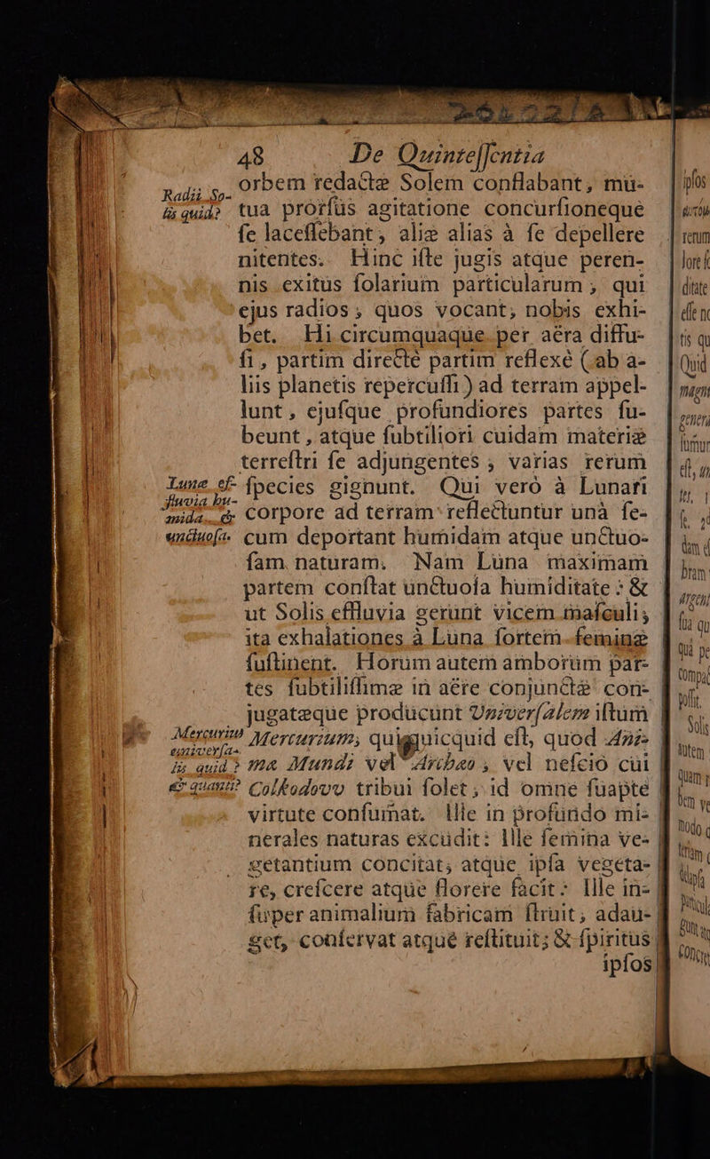                                    É nz —  De Quznze[cntza PEOR orbem redacte Solem conflabant, mü- &amp; aud» tua prorfüs agitatione concurfioneque fe laceffebant, ali? alias à fe depellere nitentes. Hinc ifle jugis atque peren- nis exitus folarium particularum ;. qui 'ejus radios; quos vocant; nobis exhi- bet. Hi circumquaque. per. aera diffu- f1, partim directe partim reflexé (ab a- liis planetis repercuffi) ad terram appel- lunt, ejufque profundiores partes fu- beunt , atque fubtiliori cuidam materie terreftri fe adjungentes ; varias rerum Lu. *F [pecies gignunt. Qui veró à Lunafi d. COrpore ad terram reflectuntur unà fe: undu* cum deportant humidam atque unCtuo- íam naturam. Nam Luna maximam ita exhalationes à Luna fortem. feminz tes fubtiliffhme in aére conjindt$ con | . jugateque producunt Uzzverf2/cz itum Meno Mercurium, quigpiicquid cft; quod az is quid? HA Mund vel Aribao , vcl nefcio cüi € 4/457 Colfodovu tribui folet id omne fuapte nerales naturas excüdit: llle femina ve- eetantium concitat; atque ipfa veseta- 1€, crefcere atque florere facit: Ille in- | fuper animalium fabricam Íflriit; adaii- | get confervat atque reflituit; X fpiritus) : ipfos, | | |  | ifo db | renum | loref ditte dfe m tis qu Qi fhgnt | ener | lumur diu IU 1 EN. dm d | bn | MATT) [i qu | Qui pe (mpi ofr. Solis Atem qum y im v 0o c ifün pf Mid But CO c                   