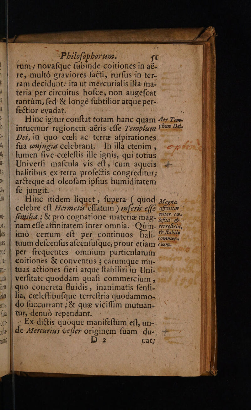  j ' Penaiwstite NN gym                             050000 vMPbilofopborum. ít rum ; novafque fubinde coitiones in aé- re, multó graviores facti, rurfus in ter- ' | ram decidunt: ita ut mercurialisifta: ma- | | feria per circuitus hofce, non augefcat | | | | .tantüm, fed &amp; longe fubtilior atque per- | || fediorevadat. | Z RM ? Hinc igitur conftat totam hanc quam 4er Tem- jntuemur regionem aéris effe. Tezzp/u go PP Dr Dei, in. quo: colli ac. terre. afpirationes | b | füa cmjugiz celebrant. Inillà etenim, «7 UE 5| lumen five coeleftis ille ienis, qui totius | ^ | Univerfi. mafcula vis eft, cum aqueis. | halitibus ex terra profectis congreditur; * | arCteque ad oleofam ipfius hümiditatem a2 feng ot S    2|. Hinc itidem liquet , fupera ( quod 57,5 | celebre eft Herzzezzr effatum ) ewferzr effe afit IQe j * 2er CCOa | fFilia. ; St pro cognatione materie mag- 7275. | nam effe affinitatem inter omuia. -Quin- zeefiria, | Hmó- certum eft: per continuos hali- Sau 5 | tuum defcenfusafcenfufque, prout etiam civ. y | per frequentes omnium particularum | €oitiones &amp; conventus 5 earumque níü- J- | tuas actiones fieri atque ftabiliriin Uni- verfitate quoddam quafi commercium , i | quo concreta fluidis, inanimatis fenfi- m jii | la, ceeleftibufque terreftria quodammo-. d. n, | do fuccurrant ; &amp; que viciffim mutuan- | (à | tur,-denuó rependant. : ' | c c»  . s       gr |. « Ex. di&amp;tis quóque manifeftum eft, un-. j y | de 2zereurzus ve[ler originem fuam. du. ! ] D i TA 2 cat; | | | j i|