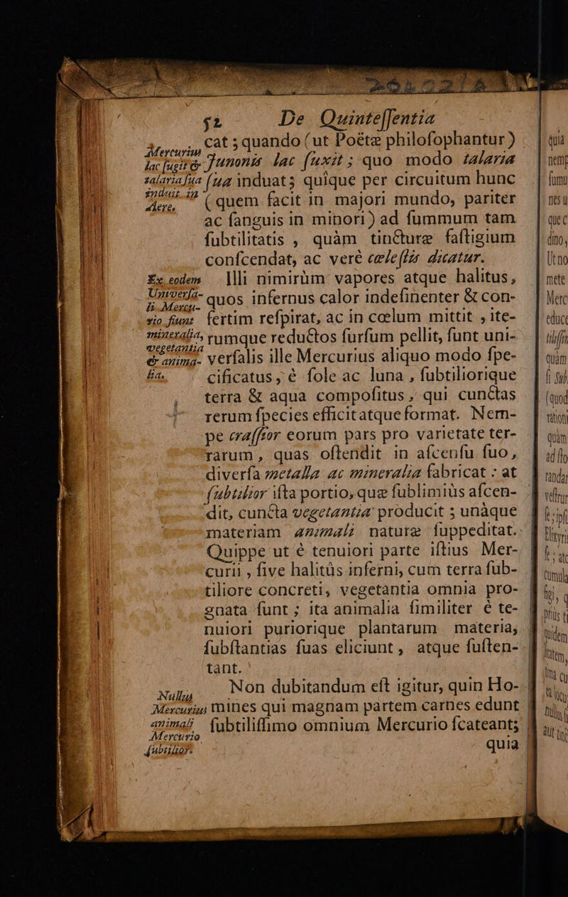    ; T , * Lai m ce PCENA HT oe ET 3959 34s $z De Quinte[Jentia ESSERE                                                       Iu AMorsoi, C85 quando Cut Poéte philofophantur) . | qi n ac sig Junonis. lac (xit ; quo modo Zara |wm b salaria [47 (44 induat; quique per circuitum hunc. | fum T Sea ? (quem facit in majori mundo, pariter — | nsi i ni ac fanguis in minori) ad fummum tam — | quc n fubtilitatis ,, quàm tin&amp;ture faftigium — | dio, TU confcendat, ac veré ee/effzr dztatur. * Utm un Ex edem | ]lii nimirüm: vapores atque halitus, — | x«t / - Untvcti- quos infernus calor indefinenter &amp;con- — | Wc 1 siofum: Íertim refpirat, ac in ceelum mittit ,1te- — | «duc E nintil^ rumque reductos furfum pellit, funt uni- — | ifj i emma. verfalis ille Mercurius aliquo modo fpe- — | oin * £a. cificatus, é fole ac luna , fubtiliorique ] ni | , terra &amp; aqua compofitus, qui cunctas | | (uoi 7 rerumfpecies efficitatqueformat. Nem- [ sig pe era[ftor eorum pars pro varietate ter- quim i rarum, quas oflendit in afcenfu fuo, ] uf | diverfa metalla. ac mineralia fabricat : at. | ud (ubtilzor ifta portio, que fublimiüs afcen- 4 «4, dit, cuncta vegetantia producit s unàque. [ii materiam 44724/; nature fuppeditat.: f ris. Quippe ut é tenuiori parte iftius Mer- fi... n curii , five halitüs inferni, cum terrafub- B oi ! tiliore concreti, vegetantia omnia pro- fi. [ gnata funt; ita animalia fimiliter é te- | yis | nulori puriorique plantarum materia, fi. fubítantias fuas eliciunt, atque futen- dj... tant. 3 B us i : xum, — Non dubitandum eft igitur, quin Ho- | ti E Mercury mines qui magnam partem carnes edunt f jj. í E avima/ (ubtilifimo omnium Mercurio fcateant; B ,,.' E- Mercurio. | WU tg   ÁJubiuor- qui  