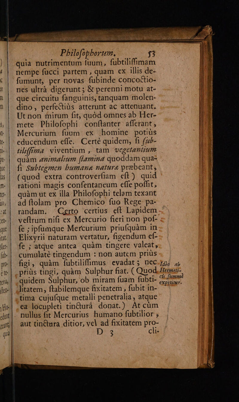 H cc             ub o rd Pbilofopborum. $53 quia nutrimentum fuum, fubtiliffimam nempe fucci partem , quam ex illis de- fumunt, per novas fubinde concoctio- nes ultrà digerunt ; &amp; perenni motu at- que circuitu fanguinis, tanquam molen- dino, perfectius atterunt ac attenuant. Ut non fnirum fit, quód omnes ab Her- mete Philofophi conflanter afferant, Mercurium fuum. ex .homine potiüs educendum effe. Certé quidem, fi (z- tilffima viventium , tam vegetantium quàm zzmalium [lamina quoddam qua- fi Subtegmen bumana natura praebeant, (quod extra controverfiam eft) quid rationi magis confentaneum effe poffit, quàm ut ex illa Philofophi telam texant ad ftolam pro Chemico fuo Rege pa- randam. Certo certius eft. Lapidem veftrum nifi ex Mercurio fieri non pof- fe ;ipfumque Mercurium priufquàm in Elixyrii naturam vertatur, figendum ef- fe ; atque antea quàm tingere valeat, cumulaté tinzendum : non autem priüs figi, quàm fubtiliffmus evadat; nec priüs tingi, quàm Sulphur fiat. ( Quod quidem Sulphur, ob miram fuam fubti- tima cujufque metalli penetralia, atque ea locupleti tinturá. donat.) At cüm nullus fit Mercurius humano fubtilior ; aut tin&amp;tura ditior, vel ad fixitatem pro- Ds cli- Ideo: ab Hermer- có umm expetitur.                                   