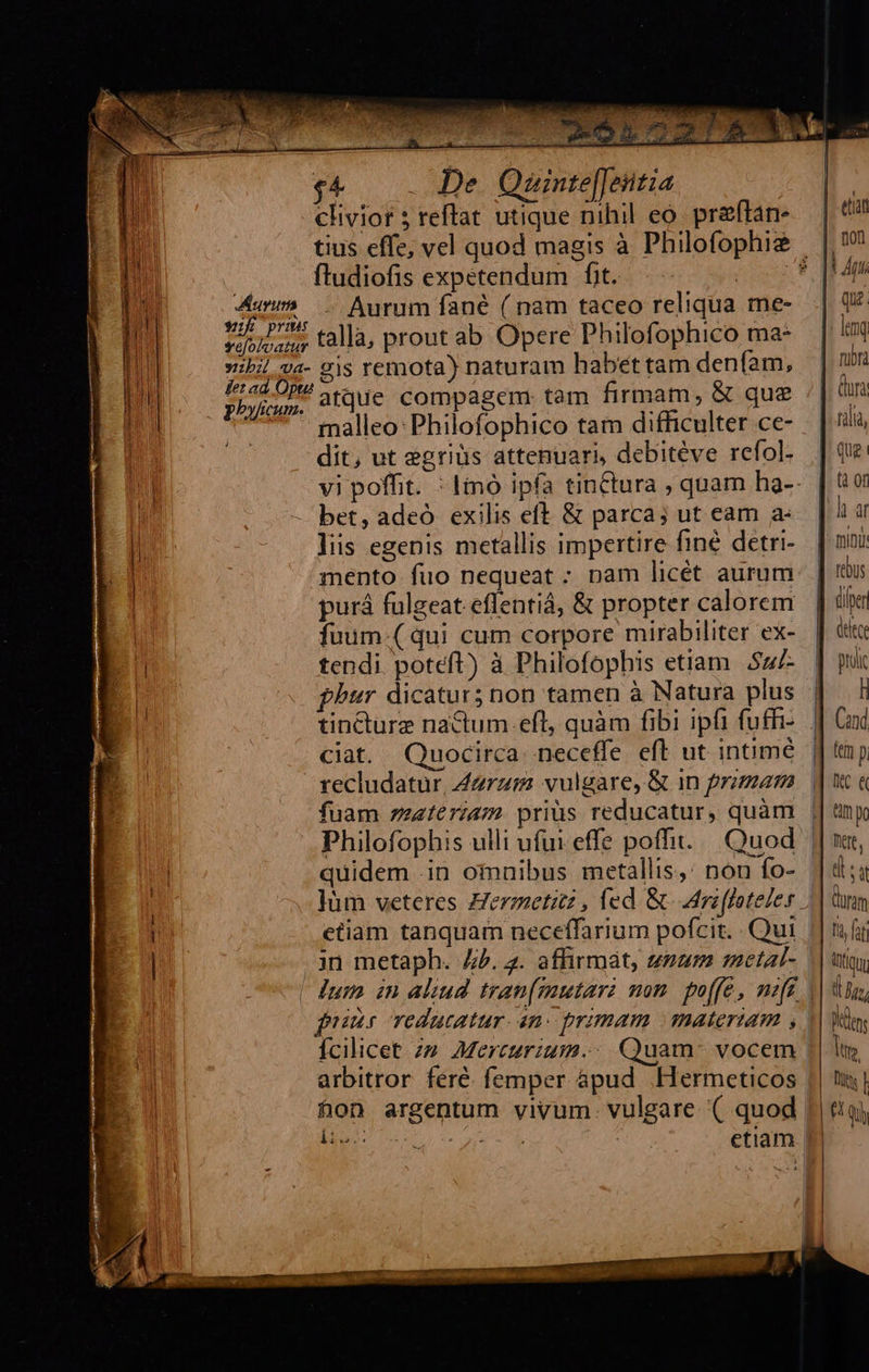   $e . De. Quinte|[eittia clivior ; reftat utique nihil eo. preftan-                                fludiofis expetendum fit. ! m - Aurum fané ( nam taceo reliqua me- 7115.4 talla, prout ab Opere Philofophico ma- ibi va- 9|s remota) naturam habet tam denfam, etre atque compagem: tam firmam, &amp; que | malleo: Philofophico tam difficulter ce- dit, ut egriüs attenuari, debitéve refol-  |i - bet, adeó exilis eft &amp; parca; ut eam a: i liis egenis metallis impertire finé detri- mento fuo nequeat : nam licét aurum purá fulgeat.eflentiá, &amp; propter calorem fuum-(qui cum corpore mirabiliter ex- tendi poteft) à Philofophis etiam Sul- tincturz nactum.eft, quàm fibi ipfi fufhi- ciat. Quocirca. neceffe eft ut intimé recludatur, Zzrz; vulgare, &amp; in primam fuam zzateriam. prius reducatur, quàm Philofophis ulli ufui effe pofi... Quod i quidem .in omnibus metallis,: non fo- etiam tanquam neceffarium pofcit. . Qui ! jn metaph. 4. 3. affirmát, snum metal- pur TOdutatur. 4n: primam materiam , Ícilicet. 29. Mercurium. Quam: vocem li | 