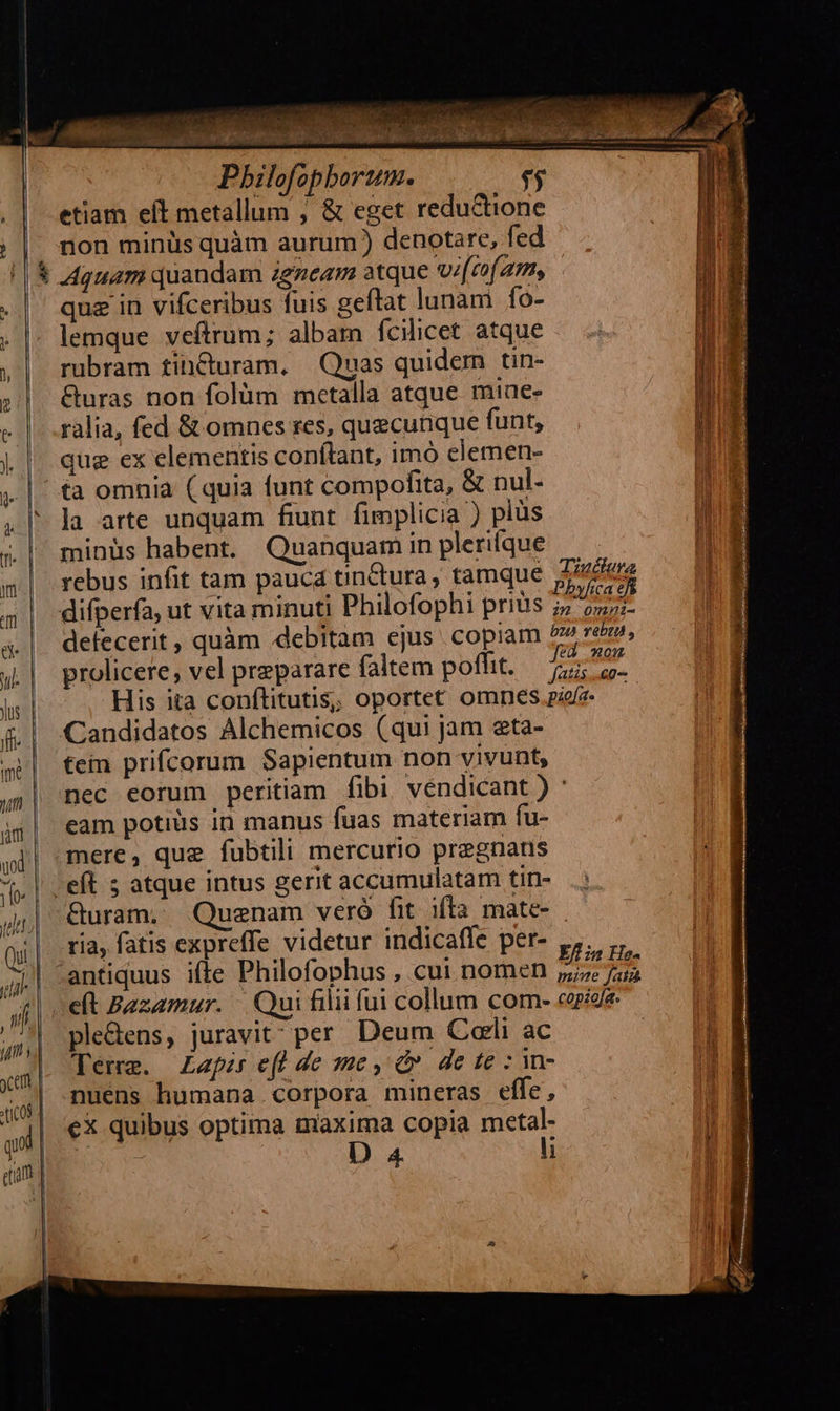   imi bes. cii Pbilofopborum. $$ . | etiam eít metallum ; &amp; eget reductione | |. non minüs quàm aurum ) denotare, fed || &amp; 4guam quandam igzeam atque vi[zofam, .|' quz in vifceribus fuis geftat lunam fo- . |. lemque veftrum; albam fcilicet atque ,| rubram tih&amp;turam, Quas quidem tin- ; |. &amp;uras non folüm metalla atque miae- «|. .ralia, fed &amp; omnes res, quecunque funt, |. | que ex elementis conftant, imó elemen- ta omnia ( quia funt compofita, &amp; nul- , l| la arte unquam fiunt. fimplicia ) plüs &amp;| minüs habent. Quanquam in plerique «| rebus infit tam pauca tinctura, tamque Area difperfa, ut vita minuti Philofophi prius Phyica t defecerit , quàm «debitam ejus copiam 5» e» L| prolicere, vel preparare faltem poffit. TM | His ita conílitutis; oportet omnes pee &amp; | Candidatos Alchemicos (qui jam eta- tein prifcorum Sapientum non vivunt,    | nec eorum peritiam fibi. vendicant ) : j$| eam potius in manus fuas materiam fu- qd| mere, que fubtili mercurio pregnatns (i. | , eft 5 atque intus gerit accumulatam tin- &amp;uram. Quenam veró fit ifla mate- ria, fatis expreffe videtur indicaffe per- ,,. | :antiquus iffe Philofophus , cui nomen Ern He sf eft Bazamur. Qui filii fui collum com- copiofe: | ple&amp;ens, juravit per. Deum Corli ac Temm. Zapis efl de me, dv de te : n- nuens humana corpora mineras effe, eX quibus optima maxima copia metal | D 4 li             