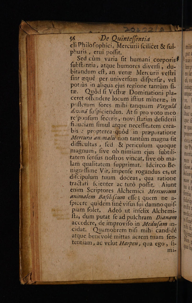 388 De Quinte[fentia. | : cli Philofophici, Mercurii fcilicet &amp; ful-.— | aiit phuris ,. erui poffit. | put: Sed cüm varia fit humani corporis? |! fubflintia, atque humores diverfi ; du- |l bitandum eft, an veng | Mercurii veltri. | t fint 2qué per univerfüm difperfe, vel |: di v potius in aliqua ejus regione tantüm fi- Indag te. Quod fr Veftre. Dominationi pla- itque ceret oflendere locum iftius minerg, in. |i poftetum. fores. mihi tanquam zeli. | às do;nd fü piciendus. Át fi pro voto meo. [ luci re'ponfum feceris novi flatim defiderii que f fiuuciam fimul atque neceffitatem crea-. | e qua bis * propterea.quód ' in preporatione | m Mercure aniimatzt non tantüm magna fit. | àv diffivultas , fed. &amp; periculum. quoque | (s magnum, five ob nimiam cjus. fübtili- | tatem fenfus noftros vincat, five ob ma- lam qualitatem fupprimat. ldcirco Be- nigniffime Vir, impenfe rogandus es, ut difcipulum tuum doceas, qua ratione tracti Ícienter ac tutó poffit. | Aiunt emm Scriptores Alchemici Azereurim | feta ananalem. Bafib(tum cfíes quem. ne a- | fip; fpicete. quidem finé vifus fui damno quif. | ili piam folet, | Adeó ut infelix Alchemi- | tdi; fta, dum putat fe ad pulchram. Dizzam | TAN acccdere, de improvifo in Z/ZeZuam in- | ui ; cidat. Quamobrem nifi mihi candidé | B. atque bencvolé mittas acrem tuam fen- | E. tentiam , ac velut Harpen , qua ego , Ht T | mia funt; TU] | WIR Wi Ln | ILU hi i 