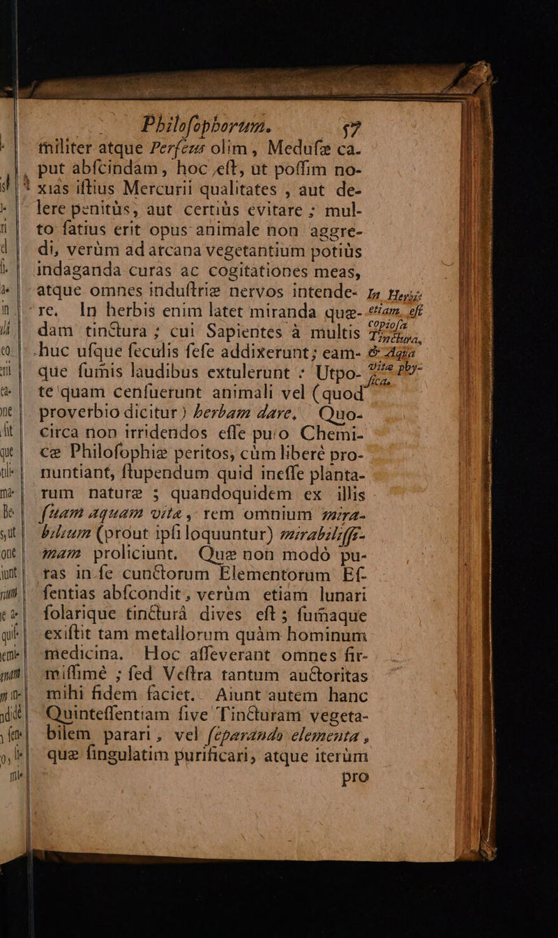           10 Pbhilefopborum. (7 militer atque Zerfezz olim , Medufe ca. lere penitüs, aut certiüs evitare ; mul- to fatius erit opus animale non aggre- di, verüm adatcapa vegetantium potiüs indaganda curas ac cogitationes meas, dam tinctura ; cui Sapientes à multis .huc ufque feculis fefe addixerunt; eam- que fumis laudibus extulerunt ^ Utpo- te quam cenfuerunt animali vel (quod proverbio dicitur) Perbam dare, — Quo- circa non trridendos effe puo. Chemi- ce Philofophiz peritos, cüm liberé pro- nuntiant, ftupendum quid ineffe planta- rum nature 5 quandoquidem ex illis fuam aquam vita, rem omnium zzira- bilium (prout ipli loquuntur) zzrabzizffr- ma4m proliciunt Que non modó pu- ras in.fe cunctorum Elementorum Ef- fentias abfcondit, verüm etiam lunari folarique tincturà. dives. eft 5 fuimaque exiftit tam metallorum quàm hominum medicina. Hoc affeverant omnes fir- miffimé ; fed Veflra tantum auctoritas mihi fidem faciet. Aiunt autem hanc Quinteffentiam five Tin&amp;turam vegeta- bilem parari, vel feparando elementa , quz fingulatim purificari, atque iterüm pro                                    