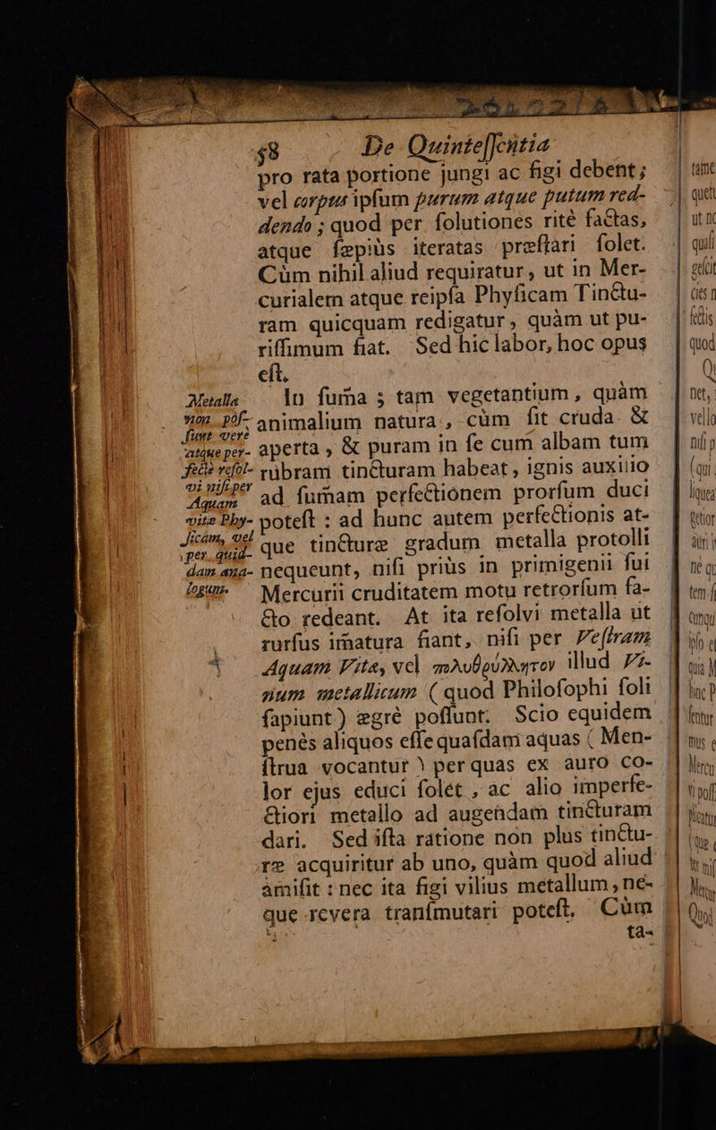 pro rata portione jung! ac figi debent; vel corpua ipfum purum atque putum red- dendo ; quod per. folutiones rité factas, atque Íepiüs iteratas preftari folet. Cüm nihil aliud requiratur, ut in Mer- curialem atque reipía Phyficam Tin&amp;u- ram quicquam redigatur, quàm ut pu- riffimum fiat. Sed hic labor, hoc opus cít. Meals —— ln fuma ; tam vegetantium , quàm L- 2/- animalium natura, cüm fit cruda. &amp; amueper- aperta , &amp; puram in fe cum albam tum fed v?l- njbram tincturam habeat , ignis auxiiio «i wifeper 2 aq. : aun. ad fumam perfectionem prorfum duci vite Phy- poteft : ad hunc autem perfectionis at- Jim, 9 ce tinC eradum metalla protolli ur. que ure gradum i pr damaua- nequeunt, nifi prius in primigenii fui /£4^ ^ Mercurii cruditatem motu retroríum fa- &amp;o redeant. At ita refolvi metalla ut rurfus iraatura. fiant, nifi per. Pe(iram Aquam Vita, Nel anAvÜguDNarrev illud 77- num mctallisum ( quod Philofophi foli fapiunt) gré poffunt. Scio equidem penés aliquos effe quafdam aquas ( Men- ílrua vocantur | perquas ex auro CO- | lor ejus educi folet ,ac alio imperfe- &amp;iori metallo ad augendam tincturam | dari. Sed ifta ratione non plus tin&amp;tu- | re acquiritur ab uno, quàm quod aliud | àmifit : nec ita figi vilius metallum , ne- que rcvera tranfmutari poteft, Cum | A tà-    