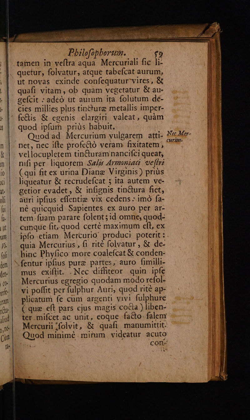            ge cree ———— «o (zm *       tamen in veftra aqua. Mercuriali fic. li- quetur, folvatur, atque tabefcat aurum, ut novas exinde confequatur^vires ,.&amp; quafi vitam, ob quam vegetatur &amp; au- gefcit : adeo üt aurum ita folutum de- cies millies plus tincture metallis imper- quod ipfum priüs habuit. uod ad Mercurium vulgarem atti- net, nec ifte profe&amp;tó veram fixitatem ; vellocupletem tin&amp;turamnancifci queat, nifi per. liquorem Sa/zr Armoniac | ve[rrz ( qui fit ex urina Diane Virginis ) prius liqueatur &amp; recrudefcat 5 ita autem ve- getior evadet, &amp; infignis tin&amp;ura fiet, auri ipfius effentie vix cedens : imó fa- né quicquid Sapientes ex auro per ar- tem. fuam parare folent;id omne, quod- cunque fit. quod certé maximum eft, ex ipfo etiam. Mercurio produci poterit : quia Mercurius , fi rité folvatur , &amp; de- hinc Phyfico more coalefcat &amp; conden- fentur ipfius pure partes, auro fimilli- mus exiftit. .Nec diffiteor quin ipfe Mercurius egregio quodam modo refol- plicatum fe cum argenti vivi fulphure ( que eft pars ejus magis cocia ) liben- ter mifcet ac unit, eoque facto falem Mercurii /folvit, &amp; quafi manumittit. Quod minimé. mirum videatur acuto T | | con- CHYIMS
