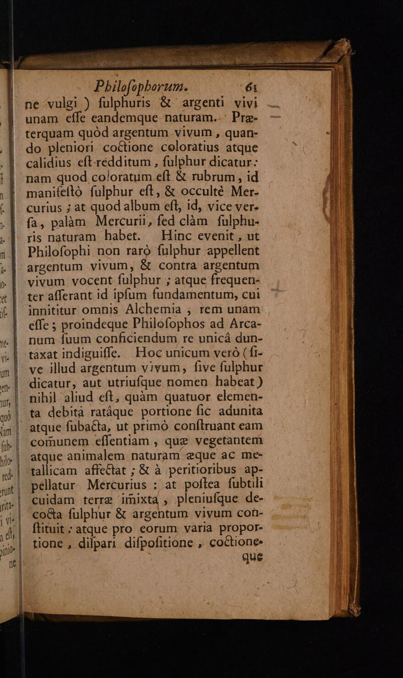          Pbilofopborum. ne vulgi ) fulphuris &amp; ' argenti. vivi unam effe eandemque naturam..' Pre- terquam quód argentum vivum , quan- do plenior! coctione coloratius atque calidius eft-redditum , fulphur dicatur: nam quod coloratum.eft &amp; rubrum, id manifeftó fulphur eft, &amp; occulté Mer- curius ; at quod album efl, id, vice ver. fa, palàm. Mercurii, fed clàm | fulphu- rs naturam habet. — Hinc evenit , ut Philofophi non raro fulphur appellent argentum vivum, &amp; contra argentum vivum vocent fulphur ; atque frequen- ter afferant id ipfum fundamentum, cui innititur omnis Álchemia ; rem unam effe ; proindeque Philóofophos ad Arca- | num fuum conficiendum re unicá dun- .| taxat indiguiffe. Hoc unicum veró ( fi- | ve illud argentum vivum, five fulphur dicatur, aut utriufque nomen. habeat ) nihil aliud eft, quàm quatuor elemen- ta debità ratáque portione fic adunita atque fubacta, ut primó conftruant eam comunem effentiam , que vegetantem atque animalem naturam eque ac me- talicam affectat ; &amp; à peritioribus ap- pellatur. Mercurius ; at poflea fubtili cuidam terre imixta , pleniufque de- coGa fulphur &amp; argentum vivum con- ftituit ; atque pro eorum varia propor- tione , dilpari difpofitione ,, coctione que 