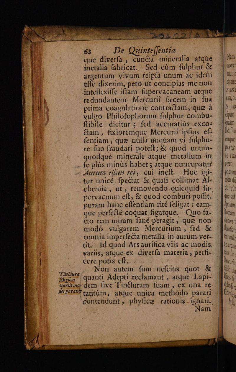     62 De Quinte|[entia P que divería , cun&amp;a mineralia atqüe Uu metalla fabricat. Sed cüm fulphur &amp; i argentum vivum feipfa unum ac idet TOR effe dixerim, peto.ut concipias me non i intellexiffe iftam fupervacaneam atque d redundantem. Mercurii fecem in fua | iu prima coagülatione contractam, que à tr vulgo Philofophorum fulphur combu- flibile dicitur ; fed accuratius exco- &amp;am , fixioremque Mercurii ipfius. ef- | fentiam , quz .nálla unquam vi. fulphu- [ re fuo fraudari potefl; &amp; quod unum- quodqué minerale atque. metallum in -. fe plüs minüs habet 5 atque nuncupatur / Aurum ehus rez ,. cui ineft. Huc igi- tur unicé. fpectat &amp; quafi collimat Al-  pervacuum eft, &amp; quod comburr poffit, puram hanc effentiam rité feligat ; eam- que perfecté coquat figatque. Quo fa- &amp;to rem miráni fané peragit, que non modó vulgarem Mercurium ;, fed. &amp; omnia imperfecta metalla in aurum ver- tit. ld quod Arsaurifica viis ac modis. variis, atque ex diverfa materia , perfi- cere potis eft. | - Non autem íum nefcius. quot &amp; Tzncura AP ttm, atque unica methodo parari Nam    Num Dove mail atti. | mitt | rit q | ti int | cipue | quàm | lidiftm | toque | preter «i Phi                                IE lomam TOt Qui 