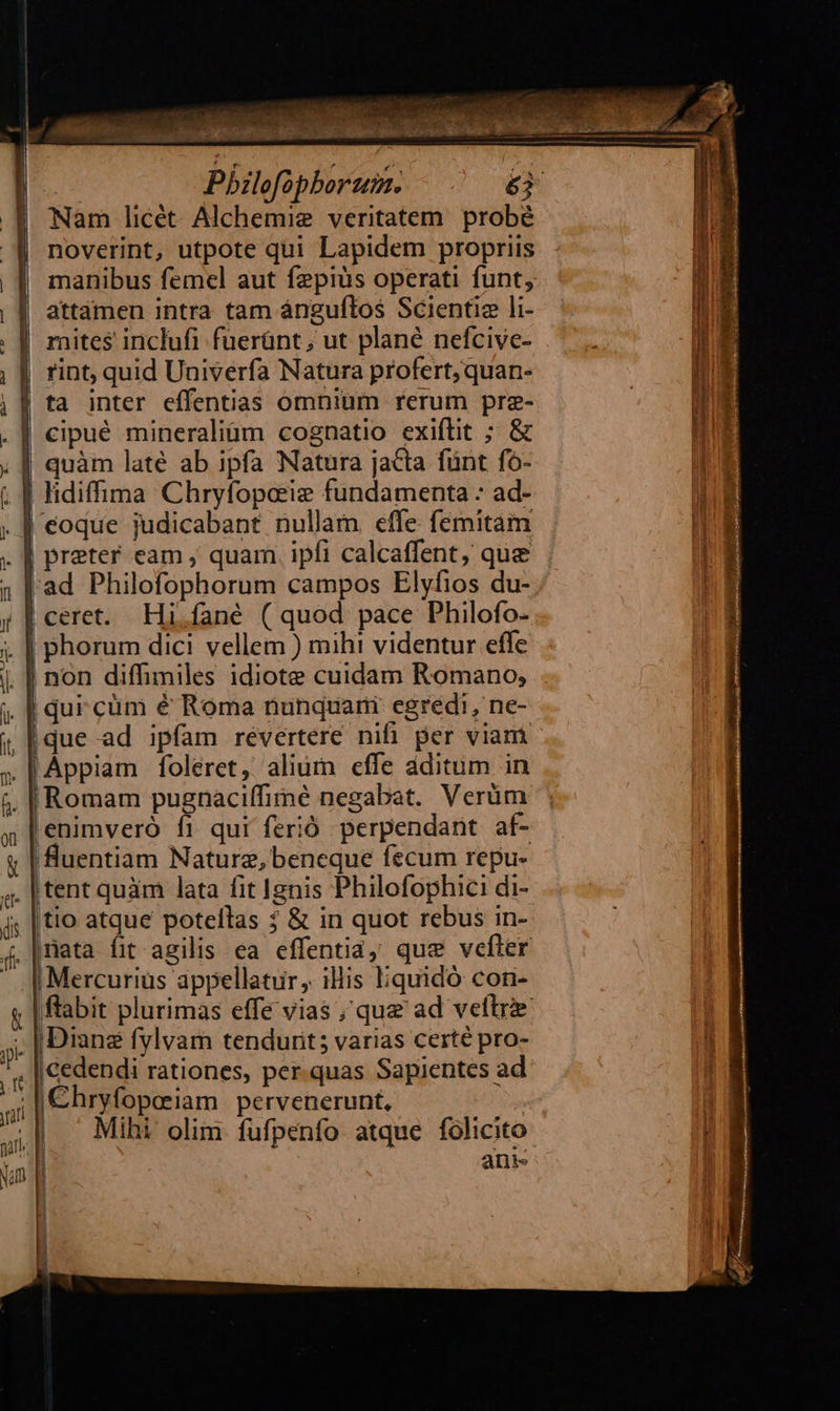     ia , sx er (^ oui * s T  mo 4 uj v. e * Ll i de '  v ; tT— | Pbzlofopborum. !a  é3 noverint, utpote qui Lapidem propriis manibus femel aut fepiüs operati funt, attamen intra tam ánguftos Scientie li- j mites inclufi fuerünt; ut plané nefcivc- n rint, quid Univerfa Natura profert; quan- cipué mineraliüm cognatio exiflit ; &amp; quàm laté ab ipfa Natura jacta fünt fo- eoque judicabant nullam effe. femitam                     ad Philofophorum campos Elyfios du- | non diffimiles idiote cuidam Romano, | qur cüm é Roma nunquari egredi, ne- | que ad ipfam revertere nihi. per viam «Romam pugnaciffimé negabat. Verüm 'enimveró fi qui ferió. perpendant. af- fluentiam Naturz, bencque fecum repu- Itent quàm lata fit Ignis Philofophici di- tio atque potellas ? &amp; in quot rebus in- mata fit agilis ea effentiay que vefler | Mercurius appellatir ,. illis liquidó con- ftabit plurimas effe vias ; que ad veltrie. Diane fylvam tendurit; varias certé pro- I |Cedendi rationes, per.quas Sapientes ad ;/€hryfopeiam pervenerunt, | | — Mihi olim fufpenfo atque folicito ! ani | 