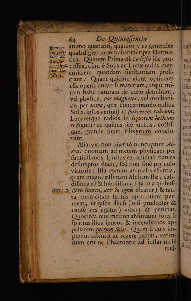  dex puli   b cod i Na cil lat 8 po t 64 De Quinte[Jentia $us animo querenti, quatuor vias zenerales nh sz £&amp;i*- quafidigito monflrabant fcripta HTerme-  X ome tica. Quarum Prima eft Ce (cz ille pro- bu . gampbyf- ceffus, cum é Solis ac Lung radiis mer-  | tcs -*- curialem quandam fubflantiam proli- na ^ €«iant: Quam quidam aiunt optimam Hu des effe operis univerfi materiam ; atque mi-  ram hanc naturam de celo detrahunt, vel phyficé, per magnete: ; vcl mechani- cé, per vir; que concentrando radios Solis, ipfos vertung in pulverem rubiums Lunarefque. radios in Zgzerem lacieum redigunt: ex quibus rité junctis, coctif- que, grande fuum Elixyrium concin- nant. im - Alia via non irmeritó nuncupatur .4e- fubtiliffimos fpiritus ex animali natura viatoris: lfta etenim animalis effentia,  —— —                                  | tuld i | DOC 1
