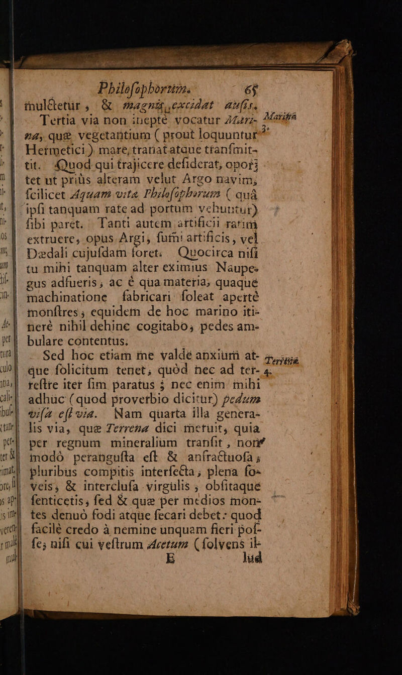                                            | Pbilefopbortiz. 6j inul&amp;etür ; &amp; /wenzsexclat: anfir. Tertia via non inepté vocatur ZZ47z- 24, qu&amp; vegetaütium ( prout loquuntur Hetmetici ). mare, trariatatque tfanfmit- tit. Quod qui trajicere defiderat, opor; tet ut priüs alteram velut Argo navim; fcilicet agam vita, Phdlofaphorum ( quà fibi paret. Tanti autem artificii rarim extruere, opus Argi, futn! attificis , vel Dzdali cujufdam foret; .. Quocirca nifi tu mihi tanquam alter eximius. Naupes gus adfueris; ac é qua materia; quaque machinatione fabricari. foleat apeité monflres; equidem de hoc marino iti- neré nihil dehine cogitabo; pedes am- bulare contentus. Sed hoc etiam rne valde apxium at- que folicitum tenet; quód nec ad ter- reftre iter fim paratus 3 nec enim mihi adhuc ( quod provetbio dicitur) peZzz vi(a efl via. Nam quarta illa genera- lis via, que Zerrepz dici metuit, quia Maria e Teriitié. 4. modó peranguíla efl &amp; anírattuofa ; pluribus compitis interfecta; plena fo« veis, &amp; interclufa virgulis ; obfitaque fenticetis, fed &amp; que per medios mon- tes denuó fodi atque fecari debet : quod facilé credo à nemine unquam fieri pof- fc; nifi cui veftrrum ztretum (folyens i-  