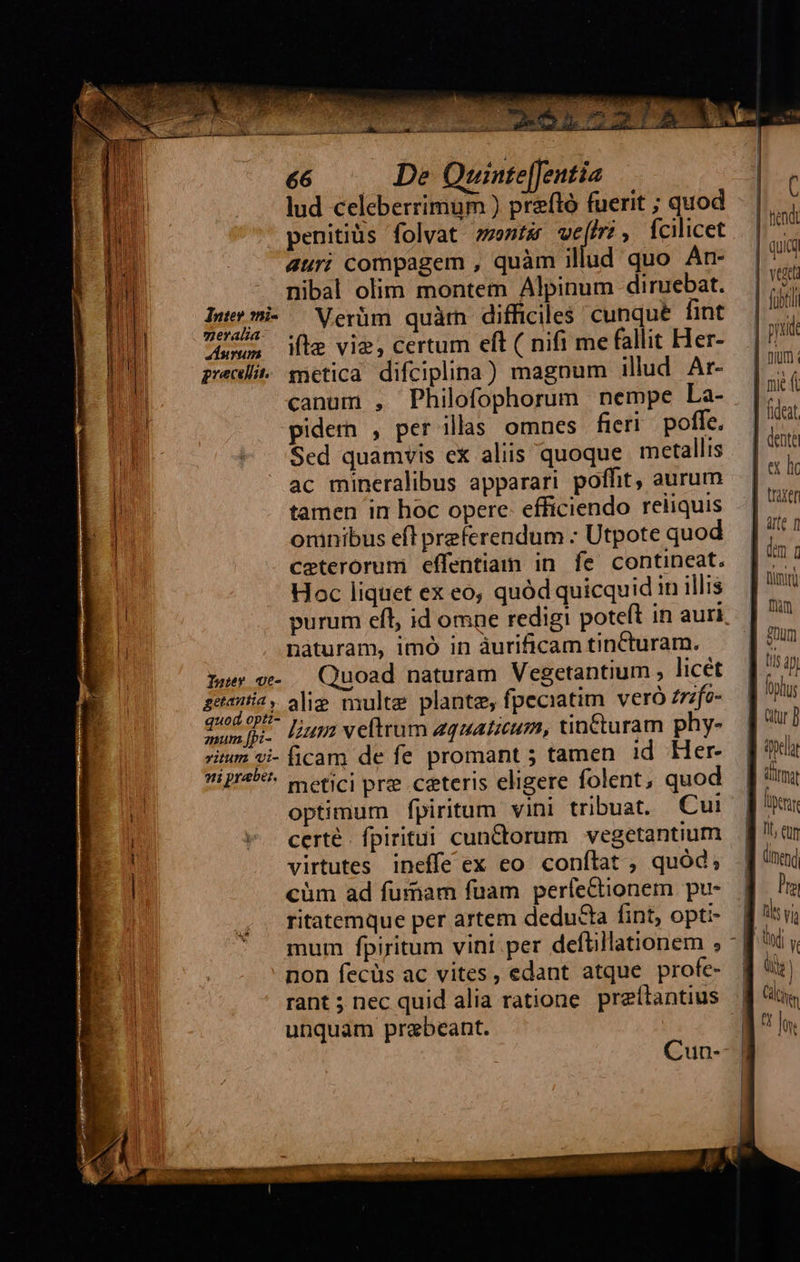é6 — De Quinte[fentia lud celeberrimum ) preftó fuerit ; quod penitius folvat sent vwefiri, fcilicet 4uri compagem , quàm illud quo An- nibal olim montem Alpinum diruebat. Inermi- Merüm quàm difficiles: cunqué fint mgeralia- . : ; uon Mte vie, certum eft ( nifi me fallit Her- preci. mmetica difciplina) magnum illud Ar- canum , Philofophorum nempe La- pidem , per illas omnes fieri poffe. Sed quamvis ex aliis quoque metallis ac mineralibus apparari poffit, aurum tamen in hoc opere: efficiendo reliquis omnibus eff preferendum : Utpote quod ceterorum effentiam in fe contineat. Hoc liquet ex eo, quód quicquid in illis purum efl, id omne redigi poteft in auri naturam, imó in àurificam tinCturam. pur ve- Quoad naturam Vegetantium , licet Beanie alie multe plante, fpeciatim. veró zrzfo- orga lium veftrum zquaticum, tinCturam phy- itum vi- ficam de fe promant 5 tamen id Her- ti praber. A : : metici prz ceteris eligere folent, quod optimum fpiritum vini tribuat. Cui certé. fpiritui cun&amp;torum. vegetantium virtutes ineffe ex eo conílat ; quód; cüm ad furiam fuam perfectionem pu- ritatemque per artem deducta fint, opti- fübti fhüm gum  non fecüs ac vites, edant atque profe- rant ; nec quid alia ratione. preítantius unquam prabeant. 