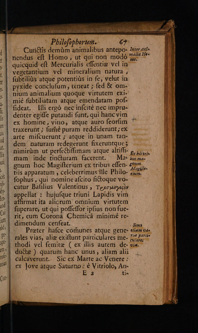                                              Pbilofopborten. Cur&amp;is demüm animalibus antepo- nendus eft Homo , ut qui non modó quicquid eft Mercurialis effentig vel in vegetantium vel mineralium natura ; fübtiliàs atque potentiis in fe, velut in pyxide conclufum teneat ; fed &amp; om- nium animalium quoque virtutem exi. mié fübtiliatam atque emendatam pof: Illi ergó nec infcité nec impru- dentér egiffe putaudi funt, qui hanc vim ex homine, vino, atque auro feorfim traxerunt ; furhé puram reddiderunt; ex arte mifcuerunt ; atque in unam tan- dem naturam redegerunt fixeruntque 5 nimirüm ut perfe&amp;tiffimam atque altifi- mam inde tinCturam facerent. gnum hoc Magiflerium ex tribus effen- t!is apparatum , celeberrimus ille Philo- catur Bafilius Valentinus ; Texcje4ccy appellat : hujufque triuni Lapidis vim affirmat ita aliorum omnium virtutem fuperare, ut qui poffeffor ipfius non fue- rit, eum Coronà Chemicá minimé re- dimendum cenfeat. Praeter haíce comunes atque gene: rales vias, alie exiflunt particulares me- thodi vel femite ( ex illis autem de- ducte ) quarum hanc unus, aliam alii calcaverunt.. Sic ex Marte ac Venere : cx love atque Saturno : é Vitriolo, An- E 4 ti^ 1159» Ex bis tri» Magifie^ fium. $us: 8/4671 X) d^ fie partie  T € — M—ÓÁÓ— - d - - pem re] * A —M | : - - 2m --h d d E V - La ad f EO; n pte. » cx bi Uoc m cc o RAM URURURI SU. Len cu oc Soie E a SL TIED ADCRENEN xcci REN        