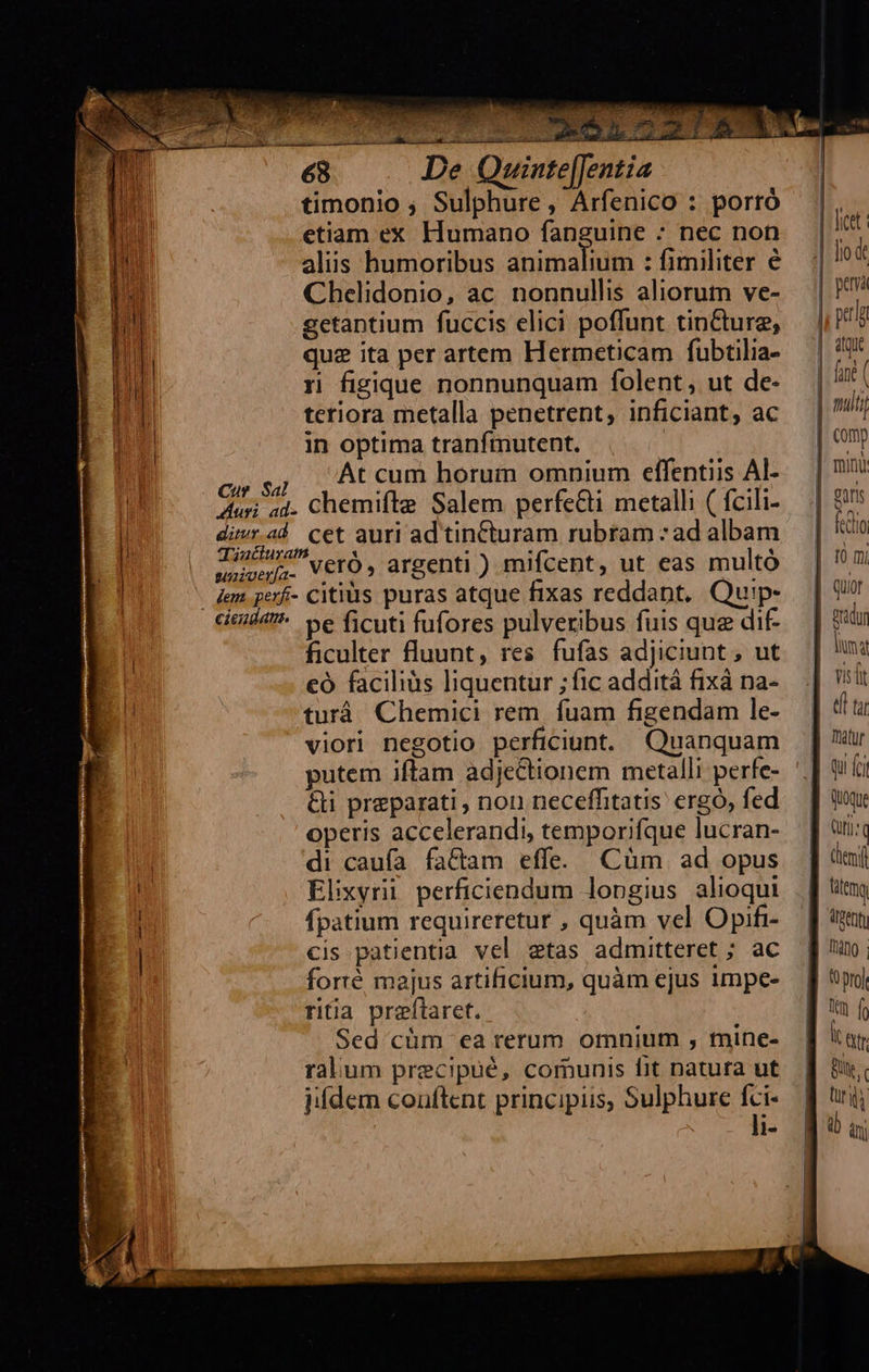     68 De Quinte[[entia timonio ; Sulphure, Arfenico : porró o ca Ma ey e                                | etiam ex Humano fanguine : nec non. | si aliis humoribus animalium : fimiliter €. | !* Chelidonio, ac nonnullis aliorum ve- | p getantium fuccis elici poffunt tin&amp;tureg, |, pti  ! qua ita per artem Hermeticam fübtilia- | '!* a 5n figique nonnunquam folent, ut de- | dnt ( | teriora metalla penetrent, inficiant, ac — | / ! in optima tranfmutent. | comp cus DADCUm horum omnium effentiis Al--— | 1 | Auri sd. chemifte Salem perfecti metalli (fcili-.— | 9 l eias a$ cet auri ad tincturam rubtam :adalbam | tio 1 weveri. VerO, argenti ) mifcent, ut eas multó | ^7 1 jem. perf- Citius puras atque fixas reddant, Quip- — | 9 cimi4 be ficuti fufores pulveribus fuis que dif-— | Rridur ficulter fluunt, res fufas adjiciunt, ut. | n: | eó faciliàs liquentur ; fic additá fixá na- niit t turá Chemici rem. fuam figendam le- | 4 viori negotio perficiunt. Quanquam | tu putem iftam adje&amp;tionem metalli perfe- '.| wt &amp;i preparati, non neceffitatis ergó, fed. — | wu operis accelerandi, temporifque lucran- — | ti« di caufa fa&amp;am effe. Cüm ad opus | umi | Elixyrii perficiendum longius alioqui .] tttm ^ fpatium requireretur , quàm vel Opifi-— [| eon cis patientia vel etas admitteret ; ac — J| uo. forté majus artificium, quàm ejus impe- — ff pi ritia preftaret. ] uf Sed cüm ea rerum omnium , mine- ] *ar ralum precipué, comunis fit natura ut. f| 9. iifdem conftent principus, Sulphure fci- | nii li- q9 ai