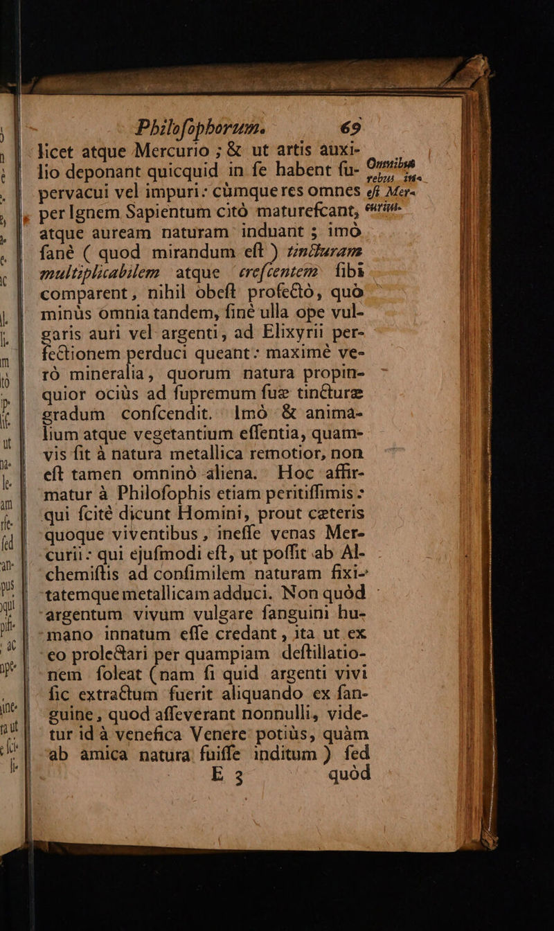 Pbilofopborum. licet atque Mercurio ; & ut artis auxi- lio deponant quicquid in fe habent fu- atque auream naturam induant ; imó fané ( quod mirandum eft ) zsZuram eultiplicabilem atque — erefcentemz faba comparent, nihil obefl profectó, quo minus ómnia tandem, finé ulla ope vul- garis auri vel argenti, ad. Elixyrii per- fe&tionem perduci queant: maximé ve- ró mineralia, quorum natura propin- quior ociüs ad fupremum fuz tincture eradum confcendit. 1mó ^ & anima- lium atque vegetantium effentia, quam- vis fit à natura metallica remotior, non eft tamen omninó aliena. Hoc affir- matur à Philofophis etiam peritiffimis - qui fcité dicunt Homini, prout ceteris quoque viventibus , ineffe venas Mer- curii - qui ejufmodi eft, ut poffit ab. Al- chemiftis ad confimilem naturam fixi- tatemque metallicam adduci. Non quód : argentum vivum vulgare fanguini hu- mano innatum effe credant , ita ut ex co prole&ari per quampiam deftillatio- nem foleat (nam fi quid. argenti vivi fic extractum fuerit aliquando ex fan- guine , quod affeverant nonnulli, vide- tur id à venefica Venere: potius, quàm ab amica natura fuiffe inditum ) fed cu oh. 3 quod