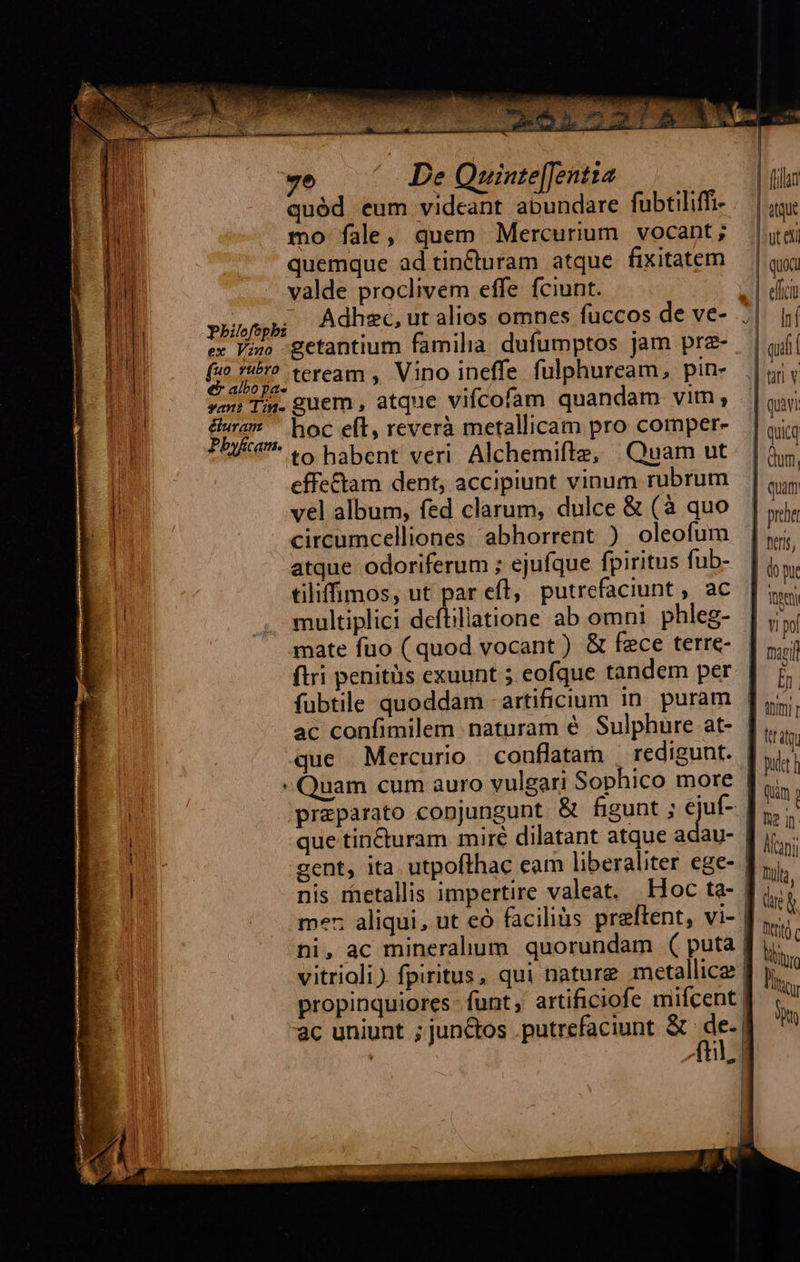  7e De Quinte[Jentta quód eum videant abundare fubtiliffi- mo fale, quem Mercurium vocant; quemque ad tin&amp;turam atque fixitatem valde proclivem effe fciunt. pbhilofepbz : * : ex Viso -getantium familia. dufumptos jam pra- cin teream , Vino ineffe fulphuream, pin- soi Tii. guem , atque vifcofam quandam vim; |j wi hoc eft, reverà metallicam pro comper- ** to habent veri Alchemifte, | Quam ut effectam dent, accipiunt vinum rubrum vel album, fed clarum, dulce &amp; (à quo circumcelliones abhorrent ) oleofum atque odoriferum ; ejufque fpiritus fub- tiliffimos, ut par efl, putrefaciunt , ac multiplici deftillatione ab omni. phleg- que Mercurio couflatam | redigunt. er          | ftilan : TS | Ut e | quoa | elit | hi | qiii |  | quivi | quia | dum. | qum | proe Bert, Y pol  Tult, Dirt c Uli tieu p I —4 c