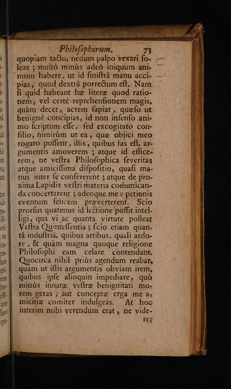                                                                    f, a es me  T 2 Se d iN sa eise a o d a Pbilofopberum. 73 quopiam ta&amp;tu, nedum palpo vexari fo- mum habere, ut id finiftráà manu acci- pias, quod dextrá porreCum eft, Nam fi quid habeant he litere quod ratio- nem; vel certé reprehenfionem magis, quàm decet, acrem fapiat, quefo ut benigné concipias, 1d non infenfo ani- mo Ícriptum effe, fed' excogitato corr- filio, nimirüm ut ea, que objici meo rogato poffent , illis , quibus fas efl, ar- gumentis amoverem ; atque id eífice- rem, ne veftra Philofophica feveritas atque amiciffima difpofitio, quafi ma- nus inter fé confererent 5 atque de pro- xima Lapidis veflri materia comunican- da concertarent 3 adeoque me» petionis eventum felicem preverterent. Scio prorfus quatenus 1d leCtione poffit intel- ligi, qua vi ac quanta virtute polleat Veftra Quinteffentia 5 fcio etiam. quan- tà induílrià, quibus artibus, quali ardo- re, &amp; quàm magna quoque religione Philofophi eam celare | contendant. Quocirca nihil. priüs agendum reabar, quàm ut iftis argumentis obviam irem, quibus ipfe alioquin. impediare, quó minüs innate veflre benignitati mo- rem geras ; aut Concepte erga me a- micitie comiter induleeas. | At hoc interim mihi verendum erat , ne vide- rer