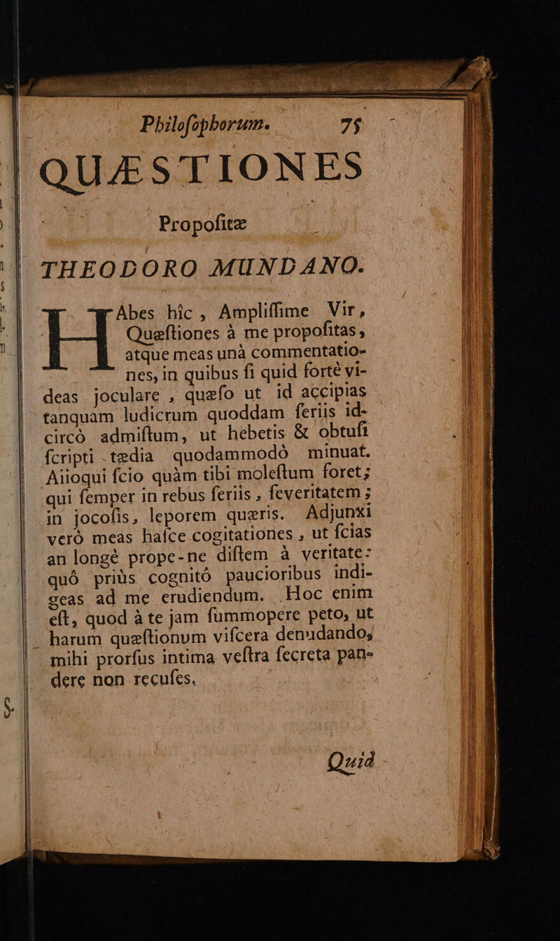 —MMÁÉ QUAESTIONES zn Propofitz THEODORO MUNDANO. Abes hic, Amplifime Vir, Queftiones à me propofitas, atque meas unà commentatio- nes, in quibus fi quid forté vi- deas joculare , quefo ut id accipias tanquam ludicrum quoddam feriis id- circó admiftum, ut hebetis & obtufi fcripti .tedia quodammodó minuat. Aiioqui fcio quàm tibi moleftum foret; qui femper in rebus feriis , feveritatem ; in jocofis, leporem queris. Adjunxi veró meas haíce cogitationes , ut fcias an longé prope-ne diflem à veritate: quó priüs cognitó paucioribus indi- 2eas ad me erudiendum. Hoc enim eft, quod à te jam fümmopere peto, ut harum quzftionum vifcera denudando; mihi prorfus intima veftra fecreta pan- dere non recufes. | Quid