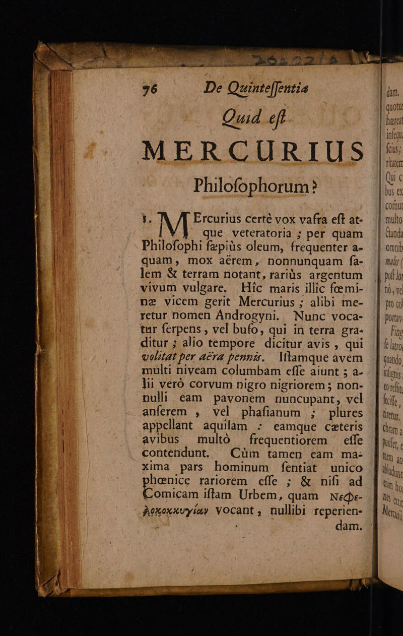 SEM oc 2m tí CS s s 21 X03 u n Quistefrntia Qud ef MERCURIUS Philofophorum? j. Ercurius certé vox vafra eft at- que veteratoria ; per quam Philofophi fzpiàs oleum, frequenter a- quam, mox aérem, nonnunquam fa- lem & terram notant, raris argentum vivum vulgare. Hic maris illic fcemi- ne vicem gerit Mercurius ; alibi me- retur nomen Androgyni.. Nunc voca- tur ferpens , vel bufo, qui in terra gra- ditur ; alio tempore dicitur avis , qui volitat per aera pennzr. . Mtamque avem lii veró corvum nigro nigriorem 5 non- nuli eam pavonem nuncupant, vcl anferem , vel phafianum ; plures appellant aquilam : eamque caeteris avibus multó — frequentiorem — etfe contendunt, | Cüm tamen cam ma- xima pars hominum fentiat unico phenice rariorem effe ; & nifi ad Comicam iflam Urbem, quam Necpe- Aekoxxvyiay Vocant; nullibi reperien- | dam. multo Fino tfe pulet Wm an um llo eur
