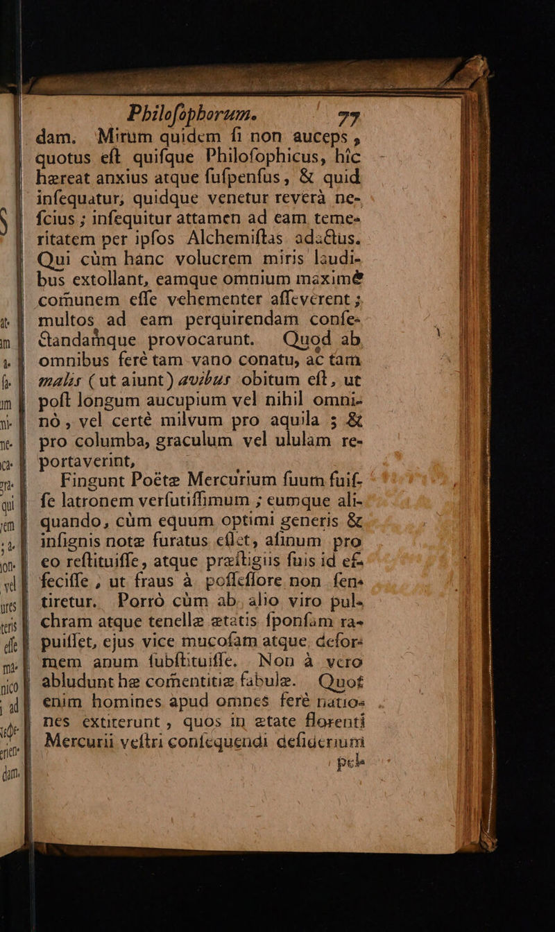 infequatur, quidque venetur reverà ne- fcius ; infequitur attamen ad eam teme. ritatem per ipfos Alchemiflas adzGus. ui cüm hánc volucrem miris laudi- bus extollant, eamque omnium maxime comunem effe vehementer affeverent ; multos ad eam perquirendam confe. Gandafque provocarunt. Quod ab omnibus feré tam vano conatu, ac tam malis ( ut aiunt) 2vbzr obitum eft, ut poft longum aucupium vel nihil omni- nó , vel certé milvum pro aquila 5 & pro columba, graculum vel ululam re- portaverint, Fingunt Poéte Mercurium fuurn fuif- fe latronem verfutiffimum ; eumque ali- quando, cüm equum optimi generis & infignis note furatus cflct, afinum pro eo reflituiffe, atque praítigus fuis id e£ feciffe , ut fraus à poflcflore non fen. tiretur. Porró cüm ab. alio viro pul. chram atque tenelle etatis fponfam ra- | puiffet, ejus vice mucofatn atque, dcfor: | mem anum (ubftituiffe. Non à vcro abludunt he comentituiz fabule. | Quo£ enim homines apud omnes feré ratios nes extiterunt , quos 1p etate florenti Mercurii veftri confequendi. defideriuni peb
