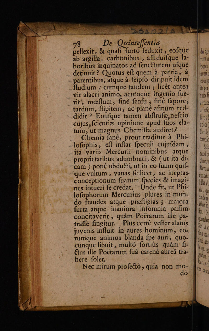                                 78 — De Quinte[Jentia - pellexit, &amp; quafi furto feduxit, eofque | iq ab argilla, carbonibus , affiduifque la- tntà boribus inquinatos ad feneCtutem ufque — | jos detinuit? Quotus eft quem à patria, à | avri  vir alacri animo, acutoque ingenio fue- |f rt, motum, finé fenfu ; fine fapores.: | iiy tardum, flipitem, ac plané afinum red- | yif didit ? Eoufque tamen abftrufe,nefcio | (;.; cujus,fcientie opinione apud füos ela- |j tum, ut magnus Chemifta audiret? | oir Chemia fané, prout traditur à Phi- |i lofophis, eft inflar fpeculi cujufdam, | n ita variis Mercurii nominibus atque | qi: proprietatibus adumbrati, &amp; (ut ita di- Biens cam ) poné obdu&amp;i, ut in eo fuum quif-. | y... 'que vultum , vanas fcilicet, ac ineptas hok conceptionum fuarum fpecies &amp; imagi. | ij, : nes intueri fe credat, Unde fit, ue Phi-. |; lofophorum Mercurius plures in mun-. f. : do fraudes atque .preíligias 5. majora la: furta atque inaniora infomnia pafhm: [y concitaverit , quàm Poétarum ille pa- ],. N ! 3 : j Qe traffe fingitur. Plus certé vefleralatus | T juvenis influit in aures hominum, €o- | * JU nt rumque animos blanda fpe auri, quo- f; cunque libuit, multó fortiàs quàm fi- f, ^! &amp;us ille Poétarum fuá catená aureá tra- à : here folet, iE . ^ . t, Y Nec mirum profcCló , quia non mo- d ! QÓ li
