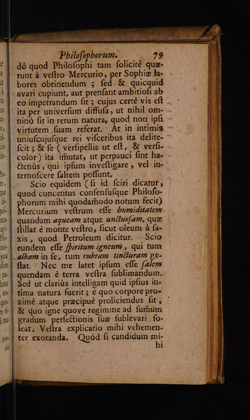 Juri. jor fum i Pbilofopborum. 79 dó quod Philofophi tam folicité quz- bores obtinendum 5 fed & quicquid co impetrandum fit 5 cujus certé vis eft ita per univerfum diffufa, ut nihil om- ninó fit in rerum natura, quod non ipfi virtutem fuam referat. At in intimis uniufcujufque rei vifceribus ita delite- fcit 5 & fe ( verfipellis ut eft, & verfi- &enüs , qui ipfum invefhigare ; vel in- Scio equidem (fi id. fciri. dicatur; uandam «queat atque uniso(am, quz quendam é terra veflra fublimandum. Sed ut clariüs intelligam quid ipfius in- ximé atque precipué proliciendus fit , & quo igne quove regimine ad. furnum leat, Veítra explicatio mihi vehemen- ter exoranda, Quod fi candidum mi- hi