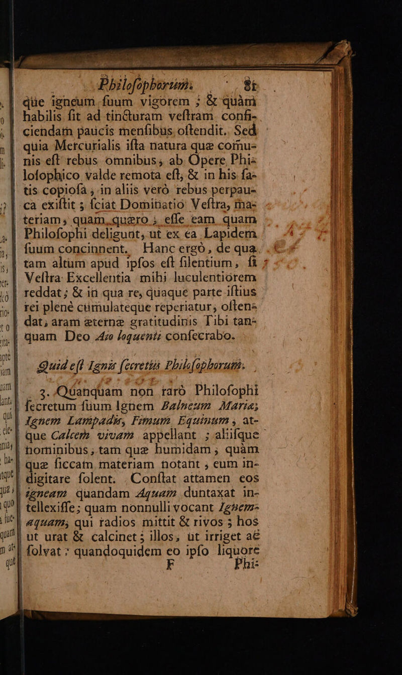qüe igneum fuum vigorem ; & quàm habilis fit ad tin&uram veftram. confi- ciendatn paucis menfibus oftendit. Sed quia Mercurialis ifta natura que cornus nis eft rebus omnibus; ab Opere Phi: lofophico valde remota efl; & in his fa- | tis copiofa ; in aliis veró rebus perpau- ca exiftit 5 fciat Domitiatio: Veftra, ma- | teriam, quam, quero ; effe eam. quam |! Philofophi delisuat, ut ex ea Lapidem | fuum concinnent. LHancergó, de qua Vellra: Excellentia mihi. luculentiorem reddat ; & iti qua re, quaque parte iftius | rei plene cümulateque reperiatur; often | dat; aram eterne gratitudipis Tibi tan- .| quam Deo .4ze /Jegauéniz confecrabo. Quid e(l Ign [eeretiü Phils f apborutth. (—. 3. Qüanquam non taró Philofophi ;| fecretum füum Ignem Za/»eum Mara; | Jenem Lumpadu, Fimum, Equinum , at- | | nominibus ;.tam que humidam ; quàm '| que ficcatn materiam notant ; eum in- . digitare folent. , Conflat attamen eos zgneam quandam 4zz72 duntaxat in- tellexiffe; quam nonnulli vocant Zgzezz- | 4944725 qui radios mittit & rivos 5 hos | ut urat & calcinet j illos; üt irriget a€ i^