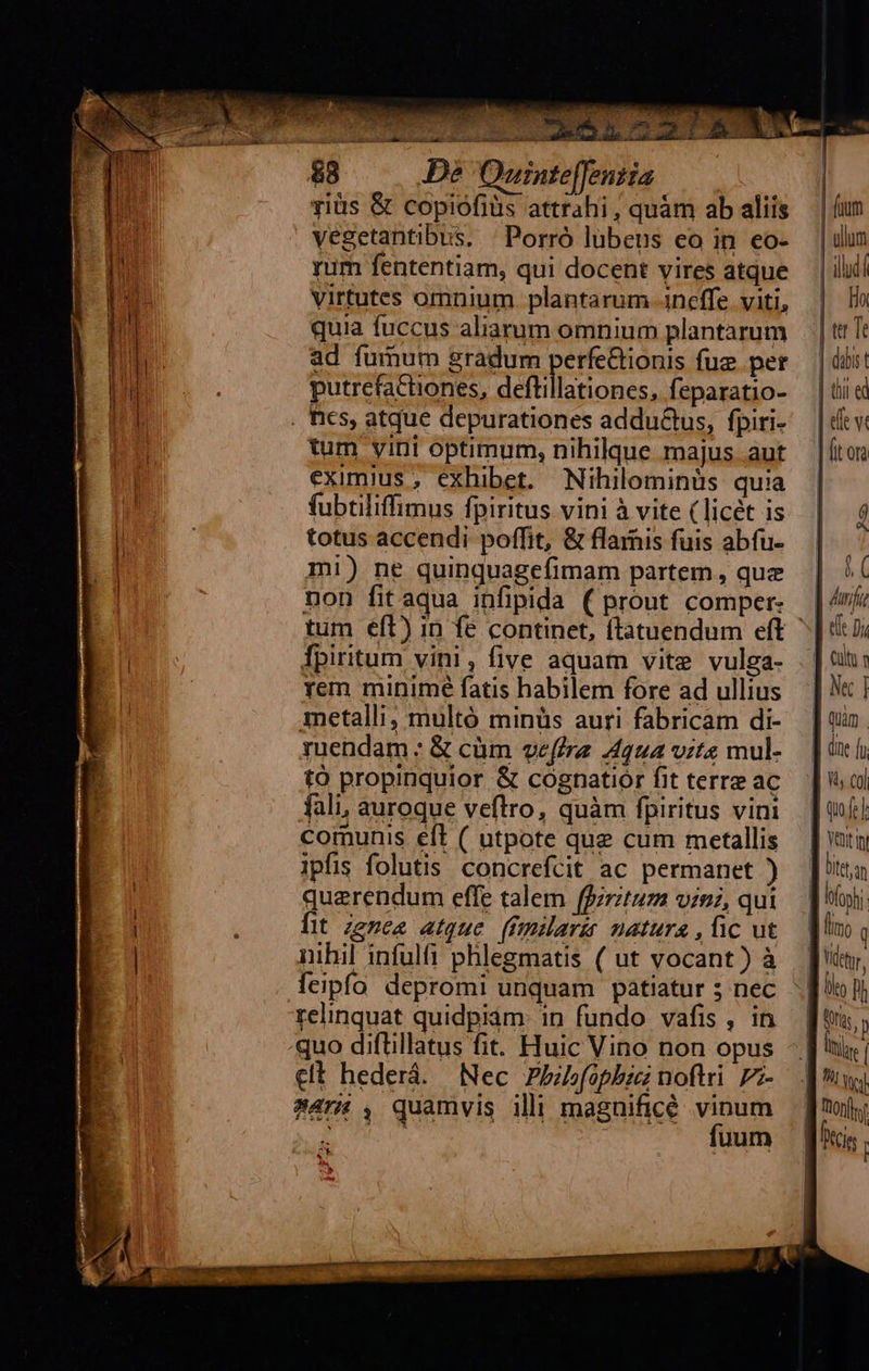   ^  Y^, ^ v aT diae so ior ———— MO NV EDENDI TENIS 88 De Ouinte[fentia giüs &amp; copiofiüs attrahi , quàm ab aliis vegetantibus, | Porró lübenus eo in eo- rum fententiam, qui docent vires atque virtutes omnium plantarum .ineffe. viti, quia fuccus aliarum omnium plantarum ad fumum gradum perfe&amp;tionis fue. per putrcfactiones, rone. feparatio- tum yiri optimum, nihilque majus aut eximius, exhibet. Nihilominüs quia fubtiliffimus fpiritus vini à vite (licét is totus accendi poffit, &amp; flamis fuis abfu- mi) ne quinquagefimam partem , que non fit aqua infipida ( prout comper- tum eft) in fe continet, ftatuendum eft fpiritum vini, five aquam vite vulga- rem minimé fatis habilem fore ad ullius metalli; multó minüs auri fabricam di- yuendam : &amp; cüm veffre Aqua vits mul- tó propinquior &amp; cognatiór fit terre ac fali, auroque veftrro, quàm fpiritus vin comunis eft ( utpote que cum metallis ipfis folutis. concrefcit ac permanet ) quaerendum effe talem ffirztuz vini, qui lit zznea atque. (fmilarir matura , ic ut nihil infulfi phlegmatis ( ut vocant) à relinquat quidpiam: in fundo vafis , in quo diftillatus fit. Huic Vino non opus clt hederá. Nec Pbbfophbzci noftri. Pz- 8477 , quamvis ili magnificé vinum Re fuum f. 4                                ; A | dft A alu: T1 Ne] ] oun ] dne fu d s col | [T Ytut i ] tta ] nhi M ino | Vtt, llo ph E ras | Itl 9 yel  | uon | fcis |