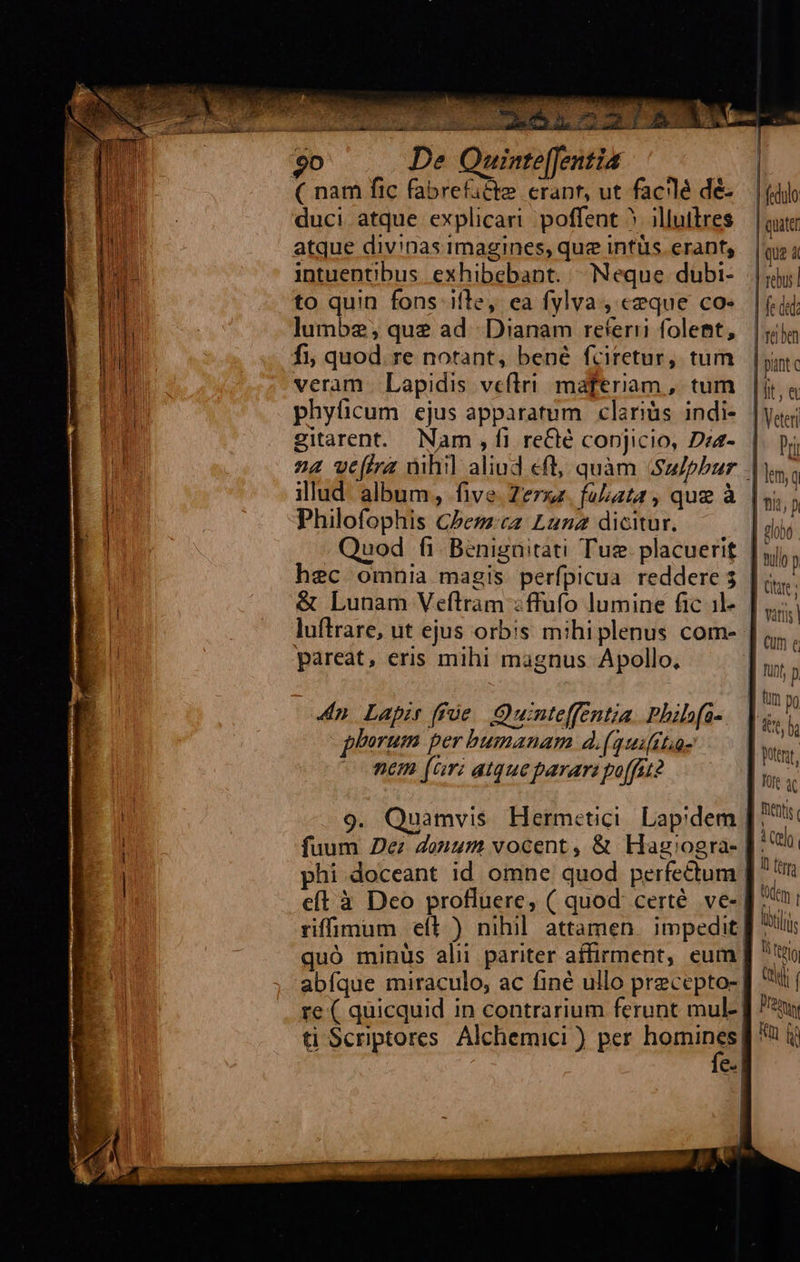                    LUNES T Ro 2 Ip t cad - sai: ». P4 t a 3 E. P» i ; : P dde uu uu 5 at su La aiia S de allies dad. o, 7. o tiae gp 90 De Quinte[Jentia                            ! ( nam fic fabrefacte erant, ut fac'lé dé-.— | (d u duci atque explicari. poffent 5 ;illuilres | qutt , atque divinas imagines, que intüs erant, | que 4 u intuentibus exhibebant. ^Neque dubi- |j pu to quin fons ifle, ea fylva , ceque co». |f. id d lumbe; que ad. Dianam referri folemt, |j i : fi, quod. re notant, bené fciretur, tum | pint c D veram | Lapidis veftri. maferiam, tum |i. à | phyficum ejus apparatum clariàs indi- |yoj; 1 gitarent. Nam , fi reClé conjicio, Dea- | Pri A n4 vefira àihil aliud eft, quàm Su/phur |; p illud. album, five. Zerzz. foluta , que à | ni) | | Philofophis Cbeszcz Luna dicitur. | diio Eu. Quod fi Benignitati Tue. placuerit |j, | hec omnia magis perfpicua reddere 5 | hi | &amp; Lunam Veftram :ffufo lumine fic il« [ luftrare, ut ejus orbis mihiplenus com- | bui pareat, eris mihi magnus Apollo, m ; ! [| ut po 4n Lapis ffóe Quinteffentia. Phib(a-.— ks phorum per bumanam d.(guifit.a | s nem (ar: atque parar: poffit? | 9. Quamvis Hermetici. Lapidem | wid fuum Dez donum vocent , &amp; Hag'ogra- | ul phi doceant id omne quod perfedum Mur eft à Deo profluere, ( quod: certé. ve-| ttem rifimum eft ) nihil. attamen impedit lli quó minüs alii pariter affirment, eum ] to abíque miraculo, ac finé ullo precepto- T re ( quicquid in contrarium ferunt mul- | Prey ti Scriptores Alchemici ) per homines] t ij 