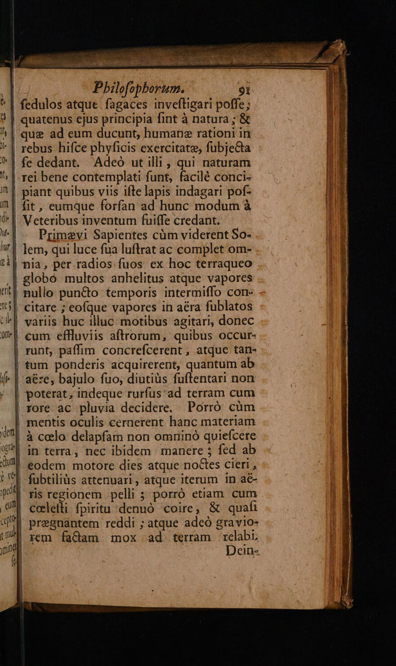 : Pbilofopborum. fedulos atque | fagaces invefligari poffe; | quatenus cjus principia fint à natura; & rebus hifce phyficis exercitatz, fubjecta | fe dedant. Adeó ut illi , qui naturam | rei bene contemplati funt, facilé conci- | piant quibus viis ifte lapis indagari pof- | Veteribus inventum fuiffe credant. Primevi Sapientes cüm viderent So- | lem; qui luce fua luftrat ac complet om- | nia, per radios fuos ex hoc terraqueo .| globó multos anhelitus atque vapores | nullo puncto temporis intermiffo con- . | citare ; eofque vapores in aéra fublatos | variis huc illuc motibus agitari, donec | cum effluviis aftrorum, quibus occur- | runt, paffim concrefcerent, atque tan- tum ponderis acquirerent, quantum ab | aéze, bajulo fuo, diutiüs fuftentari non | poterat, indeque rurfus'ad terram cum | rore ac pluvia decidere. Porró cüm mentis oculis cernerent hanc materiam à ccelo. delapfam non omrinoó quiefcere |-éodem motore dies atque noctes cieri , fubtiliàs attenuari , atque iterum in a ris regionem pelli 5 porró etian cum celetli fpiritu denuó coire, & quafi | pregnantem reddi ; atque adeó gravio- rem factam mox ad terram relabi Dein-