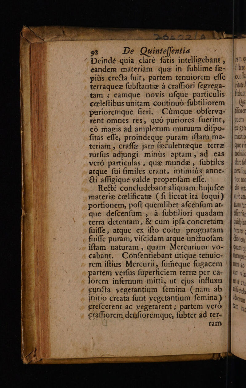           92 De Quinte[Jentia Deindé quia claré fatis intelligebant , eandem materiam quz in fublime fz- terraquez fubítantig à craffiori fegrega- tam ; eamque novis ufque particulis ccleftibus unitam continuó fübtiliorem purioremque fieri. Cümque obferva- rent omnes res, quó puriores fuerint; có magis ad amplexum mutuum difpo- teriam , craffe jam feculenteque. terre rurfus adjungi minüs aptam, ad eas veró particulas , que mundz , fubtiles atque fui fimiles erant, intimiüs annce- &amp;i affigique valde propenfam effc. Re&amp;é concludebant aliquam hujufce materie cceelificate (fi liceat ita loqui) portionem, poft quemlibet afcenfum at- terra detentam , &amp; cum ipfa concretam fuiffe, atque ex iflo coitu prognatam fuiffe puram, vifcidam atque unCtuofam iftam naturam , quam Mercurium vo- cabant. Confentiebant utique tenuic- rem iftius Mercurii, furneque fugacem partem verfus fuperficiem terre per ca- lorem infernum mitti, ut ejus influxu cuncta vegetantium femina (inam ab initio creata funt vegetantium femina) £refcerent ac vegetarent ; partem veró craffiorem denfioremque, fübter ad ter- ram                          Qa | tiliorer | quem | exigen | muxto | quevi | nobi | dere | eral &amp;C fi (is t  |] tmt d dentia | Qudpia [icut | iones Ii tn end,   
