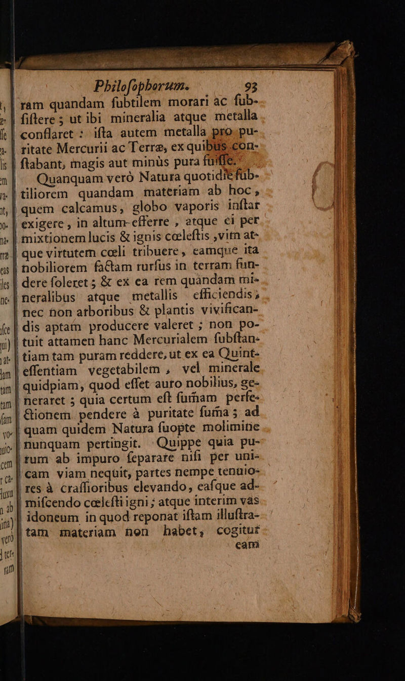 ram quandam fubtilem morari ac fub- .| fiflere; ut ibi mineralia atque metalla | conflaret : ifla autem metalla pro. pu- ritate Mercurii ac Terre, ex quibus con- | flabant, magis aut minüs pura füfffe-- |^ Quanquam veró Natura quotidie füb- .|tiliorem quandam materiam ab hoc, | quem calcamus; globo vaporis inflar .| exigere, in altum-efferre , atque €i per | mixtionem lucis & ignis coeleftis ,vitn at- | que virtutem cceli tribuere, eamque ita | nobiliorem faCtam rurfus in terram fun- | dere foleret ; & ex ea rem quandam mie .|neralibus atque metallis ' efficiendis; | nec hon atboribus & plantis vivifican- | dis aptam producere valeret ; non po- tuit attamen hanc Mercurialem fubftan- .| tiam tam puram reddere, ut ex ea Quint- ,effentiam vegetabilem , vel minerale quidpiam, quod effet auro nobilius, ge- neraret 5 quia certum eft furham | perfe | &ionem pendere à puritate fuma 5. ad | quam quidem Natura fuopte molimitie |rum ab impuro feparare nifi per uni- cam viam neqüit, partes nempe tenüio« | res à craffioribus elevando, eafque ad- b | mifcendo coelcfti igni ; atque interim vàs | idoneum in quod reponat iftam illuftra- || tam zmateriam nen habet, cogitur cami