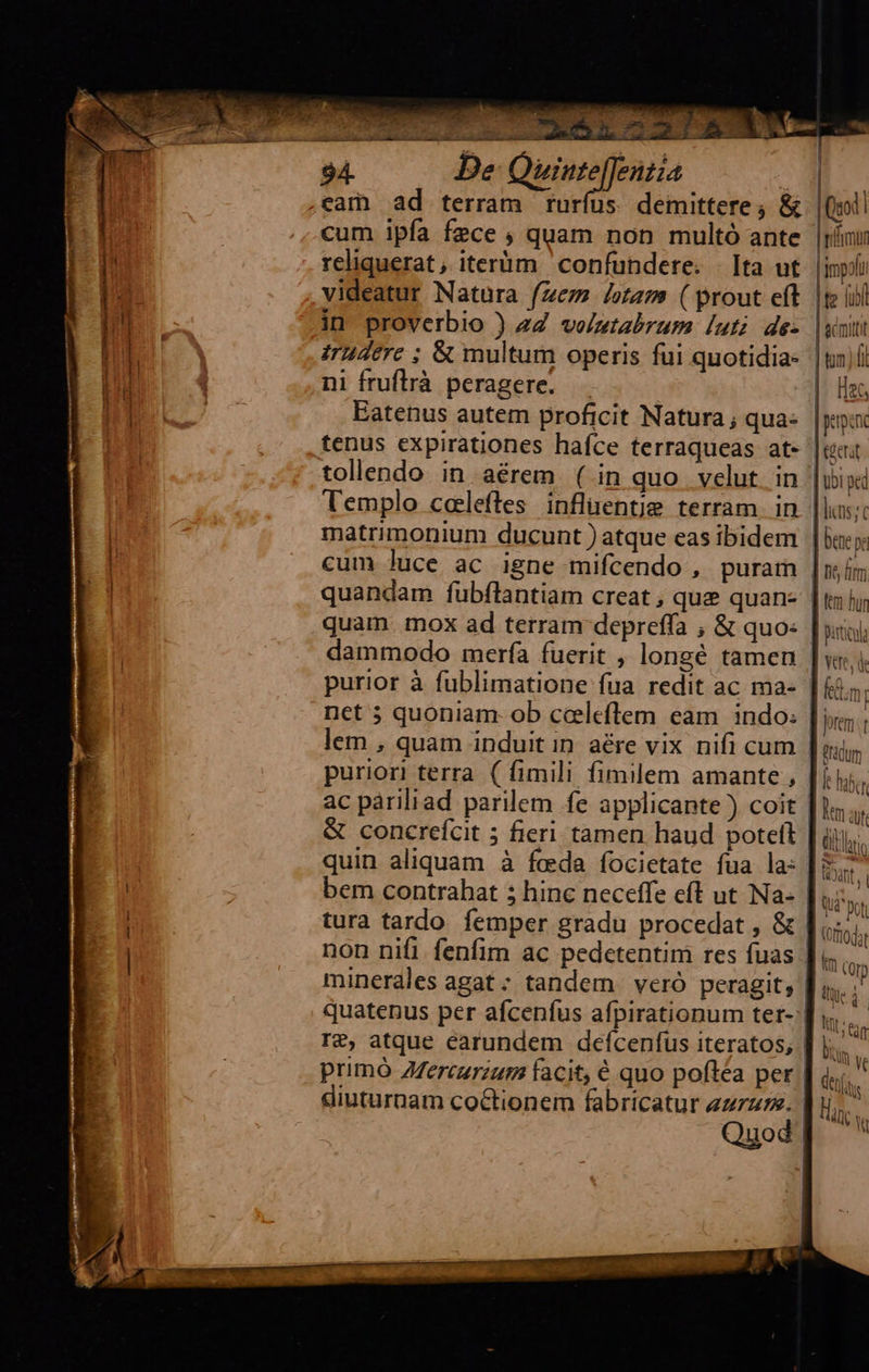       7 halla si TL de 22.1 8 TR SE 94. De: Quiute[fentia | j UM | .eam ad terram rurfus. demittere; &amp; |                            |i | cum ipfa fece , quam non multó ante im reliquerat , iterüm confundere. | Ita ut. inp videatur Natura (ez /ot2m ( prout eft |te iil in proverbio ) 27 vo/ztabrum luti de- |woitt Irudere ; &amp; multum operis fui quotidia- |tn)íl ni fruflrà peragere. — |. Hen Eatenus autem proficit Natura; quae |y tenus expirationes hafce terraqueas at« |ui tollendo in aérem ( in quo velut in | ubi ped Templo coeleftes inflentje terram in lins; matrimonium ducunt atque eas ibidem | bacs | cum Juce ac igne mifcendo , puram |i | quandam fubflantiam creat , que quan- | thy; quam. mox ad terram depreffa ; &amp; quos | sii) dammodo mería fuerit , longé tamen ] vx, i purior à fublimatione fua redit ac ma- | £5, net 5; quoniam. ob cceleflem eam indo. | i; lem , quam induit in aére vix nifi cum |ui, puriori terra ( fimili fimilem amante , [ij ac páriliad parilem fe applicante ) coit | lm ar &amp; concrefcit 5 fieri tamen haud poteft | dili: quin aliquam à feda focietate fua la: | tant, bem contrabat 5 hinc neceffe eft ut Na- |  ] BO por | tura tardo femper gradu procedat , &amp; | Gh | non nifi fenfim ac pedetentim res fuas |. 3 minerales agat ; tandem. veró peragit, | tii quatenus per afcenfus afpirationum ter- | T T£, atque earundem deífcenfus iteratos, | primó Zfercurzum facit, € quo poftea per | à; lk diuturnam co&amp;tionem fabricatur zzz. | lis; Quod Tm Ve