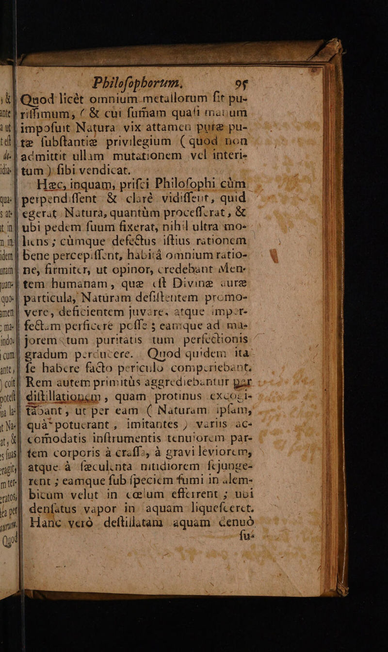 Pbhilofopbortm. of i| Quod licét omnium.metallorum fit pu- ! riffimum; ( & cui fummam qua!t maoum | impofuit Natura. vix attamcn pure pu- |te fubflantie privilegium ( quod non | admittit ullum mutationem vcl interi | | tum ) fibi vendicat. | Hec, inquam, prifci Philofophi cám. || perpend/ffent & claré: vidiffeut, quid | egerat. Natura, quantüm proceff.rat , & | ubi pedem fuum fixerat, nihil ultra mo: nl licns; cümque defectus. iftius rationem | bene percep;tfznt, habitá omnium ratio- ne firmitcr, ut opinor, credebant Mene | tem humanam, que «ft Diving iure ;| particula, Natüram defifteuntem promo- vere, deficientem juvare, atque imper | fem perficcre. peffe 5 eaque ad. ma- jorem«tum puritatis tum perfectionis | gradum p:rcucere../. Quod quidem. ita | fe habere facto periculo comp:riebant, t| Rem autem primitüs aggrediebantur par dilillationem , quam. protinus excogi- táoant, ut per eam (( Naturam. ipfam, quà*potucrant , imitantes ) variis ace | comodatis infíirumentis tenu!orcm par. tem corporis à craff;, à gravi leviorem; t| atque. à feculinta. niudiorem. fcjunge- rent ; eamque fub ífpecicm fumi in alem- bicum velut in. coeium effeirent ; uoi | denfatus vapor in. aquam liquefcer«t. | Hanc vero . deftillatam aquam Ken | i