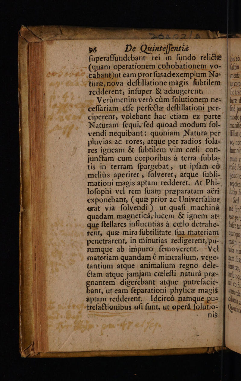   96 n fuperaffundebant rei in fundo relicta (quam operationem cohobationem vo- ture,nova deflillatione magis fubtilem redderent, infuper &amp; adaugerent, Verümenim veró cum folutionem ne« ceffariam effe perfe&amp;te deftillationi per- Naturam fequi, fed quoad modum fol- pluvias ac rores; atque per radios fola: res igneam &amp; fubtilem vim coli. coti- jun&amp;ctam cum corporibus à terra fubla- tis in terram fpargebat, ut ipfain có meliüs aperiret , folveret, atque fubli- erat via folvendi ) ut quafi machiná que ftellares influentias à ccelo detrahe- tent, que mira fubtilitate. fua materiam rumque ab impuro femoverent. -Vel materiam quandam é mineralium, vege: tantium atque animalium regno dele: &amp;am atque jamjam cailefti: naturá prae- bant, ut eam feparationi phyfice magis aptam redderent. ldcircó namque. pu-         1 j            | flat ]-t&amp; ngr | huc ni ] imum y ted (i ] lione Tepeten litio f vd I funt | Jm Der [njce (a! Qutqua Lo P Vife pr                                  Ita Mino      ] oj, ] tj Cy.        cy