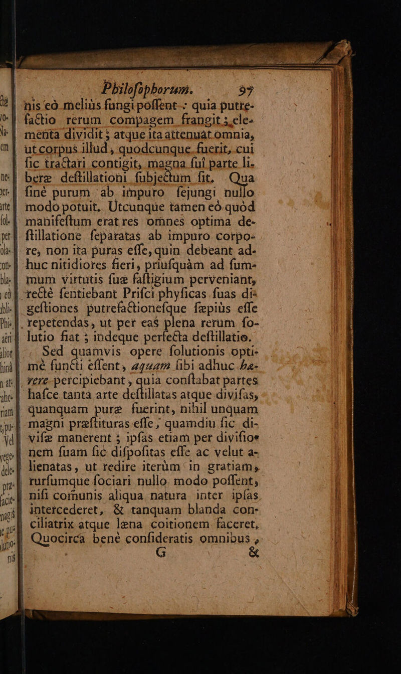 E se Pbilofophorum. 97 nis eó melius fungi poffent-- quia putre- factio. rerum. compagem frangit 5.ele^ meéfita dividit 5 atque ita attenuát omnia, ut corpus illud , quodcunque. fuerit, cui fic tractari contigit, magna fui parte li bere deftillationi.fubjectum fit, Qua finé purum ab impuro fejungi nullo modo potuit. Utcunque tatnen eó.quód mum virtutis fue fafhgium perveniant, lutio fiat 5 indeque perfecta deftillatio. Sed quamvis opere folutionis opti- vere-percipiebant , quia conflabat partes vife manerent 5 ipfas etiam per divifios nem fuam fic difpofitas effe ac velut a- lienatas, ut redire iterum in. gratiam, rurfumque fociari nullo. modo poffent, nifi comunis aliqua natura inter ipías intercederet, & tanquam blanda con- G &