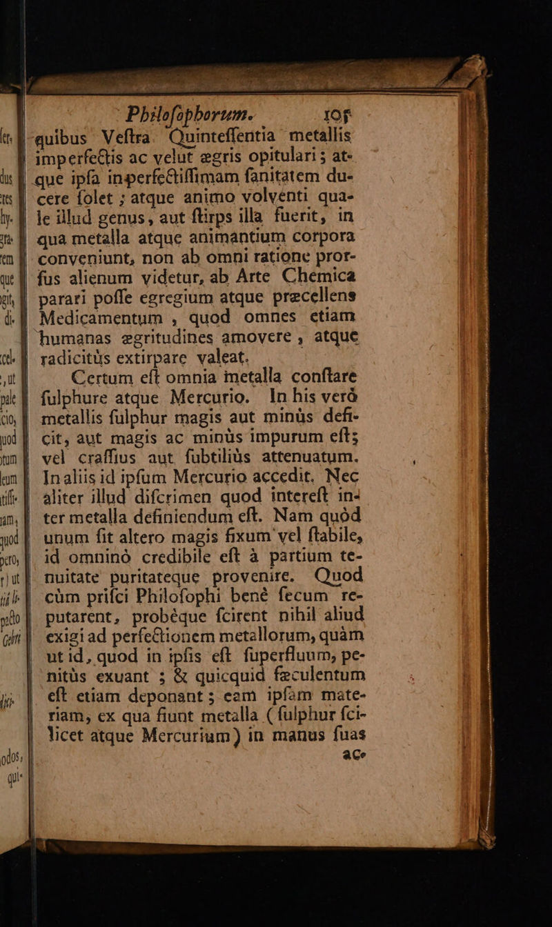 us Pbilofopbortum IOf :f-quibus Veftra. Quinteffentia metallis | imperfeGlis ac velut egris opitulari 5 at- | que ipfa inperfcGiffimam fanitatem du- | cere folet ; atque animo volventi qua- | le illud genus, aut flirps illa fuerit, in qua metalla atque animantium corpora conveniunt, non ab omni ratione pror- qt f fus alienum videtur, ab Arte Chemica d f parari poffe egregium atque precellens 1.4 Medicamentum , quod omnes ctiam humanas egritudines amoyere , atque radicitüs extirpare valeat. Certum eít omnia metalla conftare | fulphure atque Mercurio. In his verà d» | metallis fulphur magis aut minüs defi- | cit, aut magis ac minüs impurum eít; &nE vel craffius aut. fubtiliàs attenuatum. un | Inaliis id ipfum Mercurio accedit. Nec if« | aliter illud difcrimen quod intereft in- 4m | ter metalla definiendum eft. Nam quod jd |. unum fit altero magis fixum vel ftabile, id omninó credibile eft à partium te- nuitate puritateque provenire. Quod cüm prifci Philofophi bené fecum re- putarent, probéque fcirent nihil aliud | exigi ad perfeCtionem metallorum, quàm | utid, quod in ipfis eft. fuperfluum, pe- | nitüs exuant ; & quicquid feculentum | eft etiam deponant 5 eam ipfam mate- | riam, ex qua fiunt metalla ( fulphur fci- licet atque Mercurium) in manus fuas ace yt one 7 RU