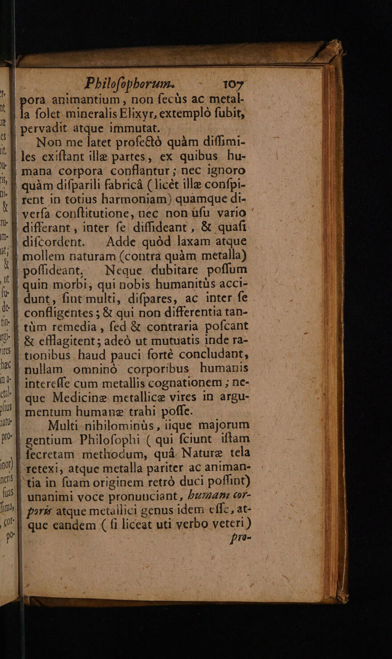 |. Pbilofopberum. | pora animantium , non fecüs ac metal. | la folet mineralis Elixyr, extempló fubit, I| pervadit atque immutat. | Non me latet profe&tó quàm diffimi- | les exiftant ille partes, ex quibus hu- J| mana corpora conflantur ; nec ignoro | quàm difparili fabricá ( licet ille confpi- ' [| rent in totius harmoniam) quamque di- ^l verfa conflitutione, nec non üfu vario J| differant , inter fe diffideant , & quafi .| difcordent. ^ Adde quód laxam atque | mollem naturam (contra quàm metalla) | poffideant, Neque dubitare poffum | quin morbi; qui nobis humanitüs acci- | dunt, fint multi, difpares, ac inter fe | confligentes ; & qui non differentia tan- ' | tüm remedia , fed & contraria. pofcant £r-