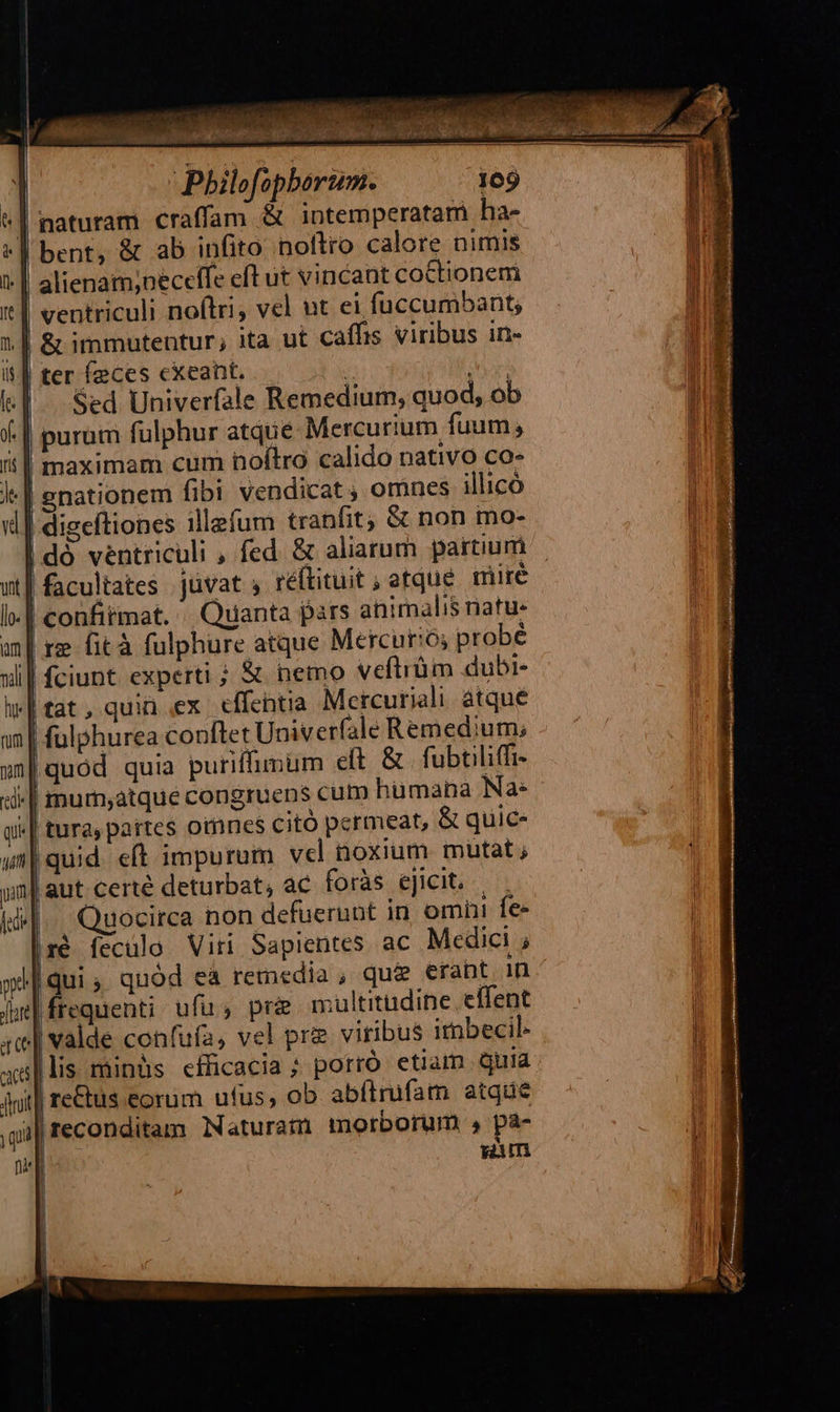 Philofopborum. 109 | naturam craffam & intemperatam ha- | bent, & ab infito noftro calore nimis alienam,neceffe eft ut vincant cottionem ventriculi noftri, vel ut ei fuccumbant; | & immutentur; ita ut caffis viribus in- | ter feces exeant. | Mari Sed Univerfale Remedium, quod, ob purum fulphur atque Mercurium fuum; ii| maximam cum noftro calido nativo co- l-| gnationem fibi vendicat, omnes illico vd | digeftiones illefum tranfit; & non mo- | dó ventriculi , fed. & aliarum partium | facultates Juvat ; réftituit ; atqué. mire l| confitmat. Quanta pars animalis natu. an| re fità fulphure atque Mercurio; probé X d fiiüm dubi- hi niverfale Remedium; m | jum eft & | fubtiliffi- «d-| murn,atque congruens cum hümaba Na: | | «| tura, partes oimnes citó permeat, & quic |quid. eft impurum vel noxium mutat; 'aut certé deturbat, ac. foràs ejicit. Quocirca non defuerunt in omni fe- | ré feculo Viri Sapientes ac Medici ; [qui quód ea remedia , qu& eraht in frequenti ufu; pri multitudine effent | valde confufa, vel pre viribus imbecil- lis minüs efficacia ; potró etiam quia il re&us eorüm ufus, ob abítrufam atqae i| reconditam Naturatü morborum pa- sm