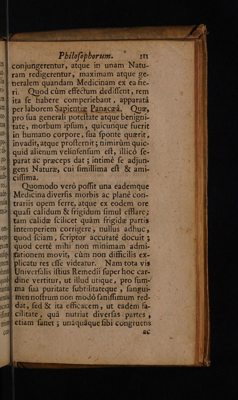                                               | Pbilofophorum. ^ m | conjungerentur, atque. in unam Natu-  | ram redigerentur, maximam atque ge-    | neralem quandam Medicinam ex ea fie- ri... Quod cüm effectum dediffent, rem ita fe habere comperiebant , apparatá | perlaborem Sapienug Panaceá. Que, pro fua generali poteftate atque benigni- tate; morbum ipfum, quicunque fuerit '| in humano corpore, fua fponte querit, invadit, atque profternit ; nimirüm quic- quid alienum velinfenfum eft, illicó fe- '] parat ac preceps dat 5 intimé fe adjun- | gens Nature, cui fimillima eft. &amp; ami- '| ciffima. Quomodo veró poffit una eademque Medicina diverfis morbis ac plané con- | trariis opem ferre, atque ex eodet ore I quafi calidum &amp; frigidum fimul efflare; tam calide fcilicet quàm frigide partis intemperiem corrigere , nullus adhuc, 1 quod fciam, fcriptor accuraté docuit ; | quod certé mihi non minimam admi- Jfationem movit, cüm non difficilis ex- plicatu res cffe videatur. Nam tota vis | Univerfalis iftius Remedit fuper hoc car- XM dine vertitur, ut illud utique, pro fum- i| ma fua puritate fubtilitateque , fangui- eni men noftrum non modó faniffimum red- yip dat, fed &amp; ita efficacem , ut eadem fa- fif cilitate, quà nutriat diverfas : partes , run ctiam fanet ; unáquáque fibi congruens | ac    