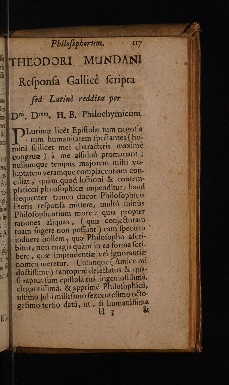                                   ^ ls Pbilofophorum. Rce(ponfa Gallicé. fcripta fed Latinà reddita per - D^, D'**», H, B. Philochymicum.  | Lutimz licét Epiftole tum negotia | tum humanitatem fpcCtantes ( ho- | mini fcilicet mei charaCteris. maximé B congrue ) à me aífiduó promanant ; Í nullumque tempus majorem mihi va- ' ! luptatem veramque complacentiarn con- | ciliat, quàm quod lectioni &amp; contem- l plationi phiofophice impenditur; haud | frequenter tamen ducor Philofophicis literis. refponfa mittere, multó minüs ! Philofophantium more : quia propter | rationes aliquas, ( que conjecturam tuam fugere non poffunt ) eam fpeciem induere nollem , que Philofopho afcri- bitur, non magis quàm in ea forma fcti- bere, que imprudentie vel ignorantiz       jug ; if nomen meretur. Utcunque ( Amice mi idit do&amp;iffime) tantopere delectatus &amp; qua- | fi ráptus fum epiftolà tuà ingeniofiffimá, | elegantiffimá, &amp; apprime Philofophicá, ultimo Julii millefimo fexcentefimo oGo- | gefimo tertio datà, ut , * humaniffima 4 3